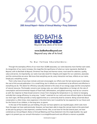 2005 Annual Report • Notice of Annual Meeting • Proxy Statement




                                  To    Our     Fellow         Shareholders:

    Through the exemplary efforts of our more than 33,000 associates, our name becomes more familiar each week.
As recognition of our name increases, this magniﬁes the signiﬁcance of what our name represents. Bed Bath &
Beyond, with its Bed Bath & Beyond, Christmas Tree Shops and Harmon stores, must stand for selection, quality,
value and service. As importantly, our name must also stand for integrity and respect for our customers, associates
and the communities we serve. We know that everything we do, every interaction we have, reﬂects on our name.
Simply put, everything counts.
    That is why many of you have noticed, and even encouraged, our efforts over the last several years to decrease
the cost of this annual publication. It is a small thing, but it reﬂects our commitment to be efﬁcient and effective in
everything we do. This desire for efﬁciency naturally extends to the areas of our energy usage and the consumption
of natural resources. The broader concerns over energy costs, our nation’s dependence on foreign oil, the rate of
consumption and environmental impacts of fossil fuels, deforestation, and global warming, must be our concerns
as well. Our response to these broad concerns is local, from changing the temperature in our stores to managing
centrally their energy efﬁciency, to using new, “cooler” materials for our roofs and more efﬁcient lights to illuminate
our store signs. All these provide us many opportunities on a community level to conserve. Being concerned about
conservation is, often times, more expensive in the short term, but it would be far too expensive for our future and
for the future of our children, in the long term, to ignore.
    In the case of the booklet you are holding, this year we have opted to use recycled paper, which costs more
than the paper we have used previously. However, we have been able to keep the cost per book at the same level
as last year by going to a less expensive, coverless format. Also, as we have for the last several years, we have
combined our Annual Report, Notice of Annual Meeting and Proxy Statement into this single booklet. Our goal
again is to present you our annual information in as straightforward and cost efﬁcient a manner as possible.

                                                     Continued on page 1
 