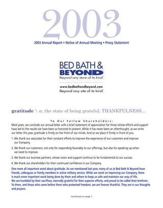 2003 Annual Report • Notice of Annual Meeting • Proxy Statement




gratitude  n: the state of being grateful: THANKFULNESS...

                                  To   Our      Fellow        Shareholders:
Most years, we conclude our annual letter with a brief statement of appreciation for those whose efforts and support
have led to the results we have been so honored to present. While it has never been an afterthought, as we write
our letter this year, gratitude is firmly on the front of our minds. And so we place it firmly in front of you.
1. We thank our associates for their constant efforts to improve the experience of our customers and improve
   our Company.
2. We thank our customers, not only for responding favorably to our offerings, but also for speaking up when
   we need to improve.
3. We thank our business partners, whose vision and support continue to be fundamental to our success.
4. We thank our shareholders for their continued confidence in our Company.
One more all important word about gratitude. As we mentioned last year, many of us at Bed Bath & Beyond have
friends, colleagues or family members in active military service. While we work on improving our Company, there
is much more important work being done by them and others to keep us safe and maintain our way of life.
We are humbled by their sacrifices, eternally grateful for their superior efforts, and proud to be called their brethren.
To them, and those who came before them who protected freedom, we are forever thankful. They are in our thoughts
and prayers.

                                                   Continued on page 1
 
