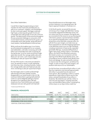 LETTER TO STAKEHOLDERS




                                                              financial performance at our Kensington store
Dear Fellow Stakeholders:
                                                              to drive a reduction in our operating losses. We
                                                              hope to approach breakeven in fiscal year 2011.
I would like to begin by appreciating our team
members for their hard work and dedication as
                                                              In the fourth quarter, we passed the one-year
well as our customers, suppliers, and shareholders
                                                              anniversary of our merger with Wild Oats, having
for their continued support. We began 2008 with
                                                              successfully integrated the Wild Oats stores into
high hopes, producing sales growth of 31% and
                                                              our culture and into our company. During the year,
comparable store sales growth of over 9% in the first
                                                              we converted all of the stores to our purchasing and
quarter. The deterioration of the economy throughout
                                                              information systems; transitioned team members
the year presented challenges to consumers of all
                                                              to our payroll and benefits plans; and eliminated
income levels however, and by the fourth quarter, our
                                                              all positions at the Wild Oats corporate office. As
comparable stores sales growth, along with that of
                                                              with all of our past mergers, we made many up-
many retailers, had decelerated to historical lows.
                                                              front investments to raise the shopping experience
                                                              in the Wild Oats stores up to our high standards,
While 2008 was the toughest year in our history,
                                                              including investments in lower prices, expanded
we still produced strong growth for our company
                                                              perishable offerings, increased staffing levels at
and stakeholders, with sales increasing 24% to $8
                                                              higher rates of pay, and $33 million in remodeling
billion and comparable store sales increasing 5%.
                                                              efforts, all of which have benefited customers.
During the year, 135 of our stores set all-time single-
                                                              We closed 19 stores, six in connection with the
week sales records. Our average weekly sales were
                                                              opening of new Whole Foods Market stores, and
$656,000* per store, a 4% increase year over year,
                                                              re-branded 45 stores to Whole Foods Market store
translating to sales per square foot of $882*.
                                                              fronts and signage. As sales and profits continue
On top of the record 21 new stores we opened in               to improve over the coming years, we believe this
2007, we opened 20 stores in 2008, expanding                  merger, as with so many of our past mergers, will
into three new cities, including Honolulu, Hawaii.            produce solid returns for our shareholders.
Our average weekly sales were $538,000 per new
                                                              For the fiscal year, we produced $326 million in cash
store, translating to sales per square foot of $528.
                                                              flow from operations and received approximately
Our Kensington store in London produced high                  $18 million in proceeds from the exercise of
sales during its first year; however, we were                 stock options. We invested $522 million in capital
disappointed in our overall results in the U.K. We            expenditures, $358 million of which was for new
continue to believe there is great growth potential           stores, and paid shareholders $109 million in
in the U.K. and are diligently seeking to improve             dividends. We ended the year with $31 million in
all aspects of our operations there. We have                  cash and cash equivalents, including restricted
closed one of our Fresh & Wild stores and expect              cash, and total debt of $929 million, including $195
steady year-over-year sales growth and improved               million drawn on our $350 million credit line.
* Excludes acquired Wild Oats stores.



FINANCIAL HIGHLIGHTS
                                                                            2007          2006           2005          2004
                                                               2008
                                                                       $6,591,773    $5,607,376    $4,701,289    $3,864,950
                                                          $7,953,912
 SALES (000s)
                                                                              276           186            175          163
                                                                 275
 NUMBER OF STORES AT END OF FISCAL YEAR
                                                                        $617,000      $593,000      $537,000      $482,000
                                                           $570,000
 AVERAGE WEEKLY SALES PER STORE
                                                                             7.1%        11.0%         12.8%          14.9%
                                                               4.9%
 COMPARABLE STORE SALES GROWTH
                                                                            5.8%         10.3%          11.5%         14.5%
                                                               3.6%
 IDENTICAL STORE SALES GROWTH
 