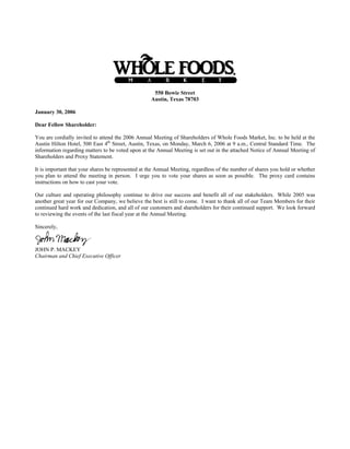 550 Bowie Street
                                                   Austin, Texas 78703

January 30, 2006

Dear Fellow Shareholder:

You are cordially invited to attend the 2006 Annual Meeting of Shareholders of Whole Foods Market, Inc. to be held at the
Austin Hilton Hotel, 500 East 4th Street, Austin, Texas, on Monday, March 6, 2006 at 9 a.m., Central Standard Time. The
information regarding matters to be voted upon at the Annual Meeting is set out in the attached Notice of Annual Meeting of
Shareholders and Proxy Statement.

It is important that your shares be represented at the Annual Meeting, regardless of the number of shares you hold or whether
you plan to attend the meeting in person. I urge you to vote your shares as soon as possible. The proxy card contains
instructions on how to cast your vote.

Our culture and operating philosophy continue to drive our success and benefit all of our stakeholders. While 2005 was
another great year for our Company, we believe the best is still to come. I want to thank all of our Team Members for their
continued hard work and dedication, and all of our customers and shareholders for their continued support. We look forward
to reviewing the events of the last fiscal year at the Annual Meeting.

Sincerely,



JOHN P. MACKEY
Chairman and Chief Executive Officer
 
