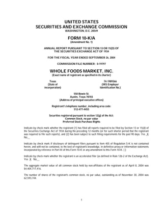 UNITED STATES
           SECURITIES AND EXCHANGE COMMISSION
                                       WASHINGTON, D.C. 20549

                                         FORM 10-K/A
                                            (Amendment No. 1)

                   ANNUAL REPORT PURSUANT TO SECTION 13 OR 15(D) OF
                        THE SECURITIES EXCHANGE ACT OF 1934

                      FOR THE FISCAL YEAR ENDED SEPTEMBER 26, 2004

                               COMMISSION FILE NUMBER: 0-19797

                        WHOLE FOODS MARKET, INC.
                          (Exact name of registrant as specified in its charter)

                       Texas                                                74-1989366
                      (State of                                           (IRS Employer
                   incorporation)                                       Identification No.)

                                             550 Bowie St.
                                          Austin, Texas 78703
                                 (Address of principal executive offices)

                          Registrant's telephone number, including area code:
                                              512-477-4455

                        Securities registered pursuant to section 12(g) of the Act:
                                       Common Stock, no par value
                                     Preferred Stock Purchase Rights

Indicate by check mark whether the registrant (1) has filed all reports required to be filed by Section 13 or 15(d) of
the Securities Exchange Act of 1934 during the preceding 12 months (or for such shorter period that the registrant
was required to file such reports), and (2) has been subject to such filing requirements for the past 90 days. Yes X
No

Indicate by check mark if disclosure of delinquent filers pursuant to Item 405 of Regulation S-K is not contained
herein, and will not be contained, to the best of registrant's knowledge, in definitive proxy or information statements
incorporated by reference in Part III of this Form 10-K or any amendment to this Form 10-K. [ ]

Indicate by check mark whether the registrant is an accelerated filer (as defined in Rule 12b-2 of the Exchange Act).
Yes X No

The aggregate market value of all common stock held by non-affiliates of the registrant as of April 8, 2004 was
$4,404,717,416.

The number of shares of the registrant's common stock, no par value, outstanding as of November 30, 2004 was
62,593,744.




                                                      1
 