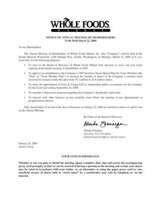 NOTICE OF ANNUAL MEETING OF SHAREHOLDERS
                                    To Be Held March 22, 2004

To our Shareholders:

     The Annual Meeting of Shareholders of Whole Foods Market, Inc. (the “Company”) will be held at the
Seattle Marriott Waterfront, 2100 Alaskan Way, Seattle, Washington, on Monday, March 22, 2004 at 9 a.m.,
local time, for the following purposes:
     •   To elect to the Board of Directors of Whole Foods Market four directors to serve one-year terms
         expiring at the annual meeting of shareholders in 2005.
     •   To approve an amendment to the Company’s 1992 Incentive Stock Option Plan for Team Members (the
         “Plan” or “Team Member Plan”) to increase the number of shares of the Company’s common stock
         reserved for issuance under this plan from 19.3 million to 24.8 million shares.
     •   To ratify the appointment of Ernst & Young LLP as independent public accountants for the Company
         for the fiscal year ending September 26, 2004.
     •   To consider a shareowner proposal regarding the Company’s shareholder rights plan.
     •   To transact such other business as may properly come before the meeting or any adjournments or
         postponements thereof.

      Only shareholders of record at the close of business on January 22, 2004 are entitled to notice of, and to vote
at, the Annual Meeting.

                                                             By Order of the Board of Directors




                                                             Glenda Flanagan
                                                             Executive Vice President
                                                             Chief Financial Officer and Secretary

January 26, 2004
Austin, Texas


                                        YOUR VOTE IS IMPORTANT!

Whether or not you plan to attend the meeting, please complete, date, sign and return the accompanying
proxy card promptly so that we can be assured of having a quorum at the meeting and so that your shares
may be voted in accordance with your wishes. As an alternative to using the paper proxy card to vote,
beneficial owners of shares held in “street name” by a stockbroker may vote by telephone or via the
Internet.
 
