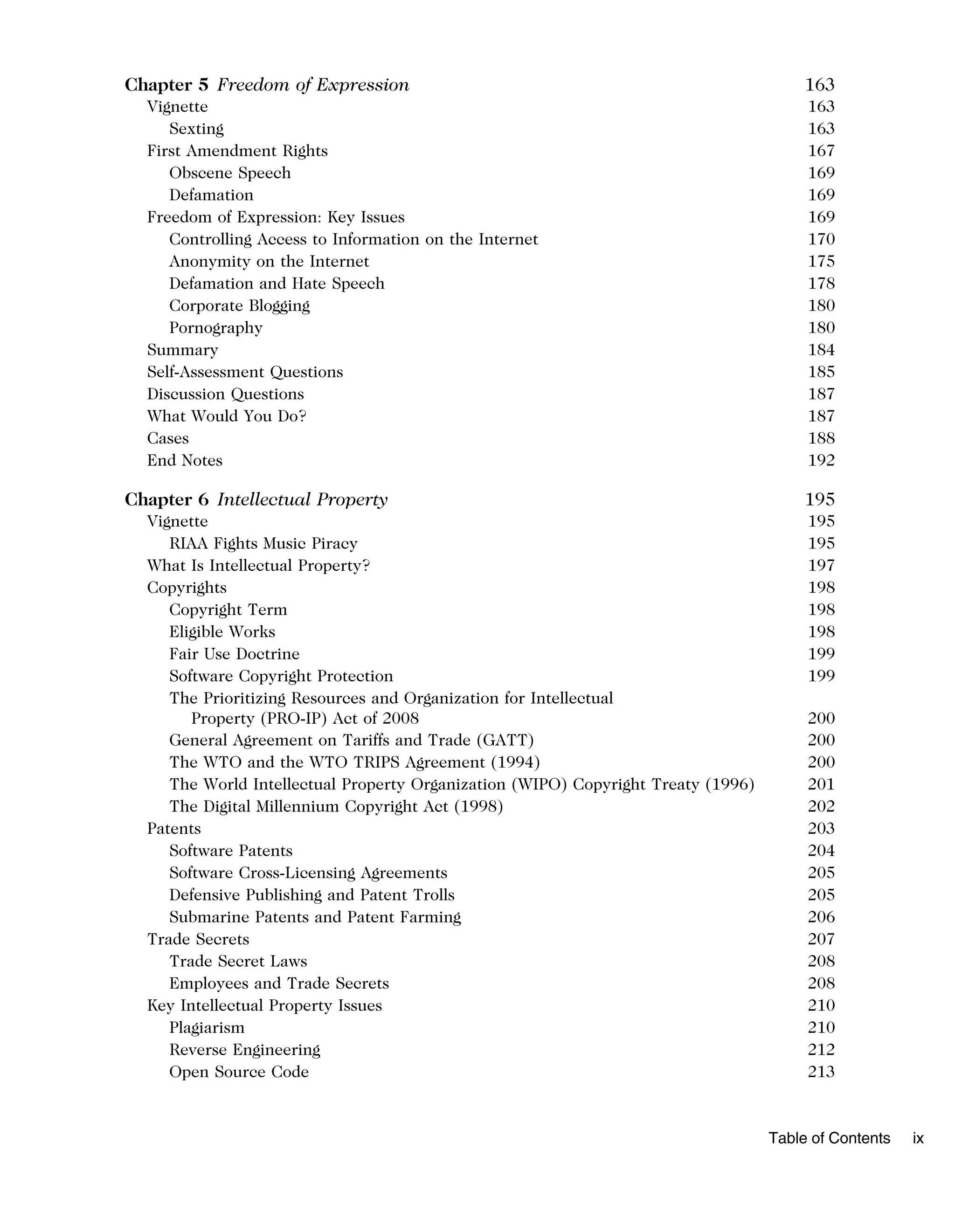 Chapter 5 Freedom of Expression 163
Vignette 163
Sexting 163
First Amendment Rights 167
Obscene Speech 169
Defamation 169
Freedom of Expression: Key Issues 169
Controlling Access to Information on the Internet 170
Anonymity on the Internet 175
Defamation and Hate Speech 178
Corporate Blogging 180
Pornography 180
Summary 184
Self-Assessment Questions 185
Discussion Questions 187
What Would You Do? 187
Cases 188
End Notes 192
Chapter 6 Intellectual Property 195
Vignette 195
RIAA Fights Music Piracy 195
What Is Intellectual Property? 197
Copyrights 198
Copyright Term 198
Eligible Works 198
Fair Use Doctrine 199
Software Copyright Protection 199
The Prioritizing Resources and Organization for Intellectual
Property (PRO-IP) Act of 2008 200
General Agreement on Tariffs and Trade (GATT) 200
The WTO and the WTO TRIPS Agreement (1994) 200
The World Intellectual Property Organization (WIPO) Copyright Treaty (1996) 201
The Digital Millennium Copyright Act (1998) 202
Patents 203
Software Patents 204
Software Cross-Licensing Agreements 205
Defensive Publishing and Patent Trolls 205
Submarine Patents and Patent Farming 206
Trade Secrets 207
Trade Secret Laws 208
Employees and Trade Secrets 208
Key Intellectual Property Issues 210
Plagiarism 210
Reverse Engineering 212
Open Source Code 213
Table of Contents ix
 