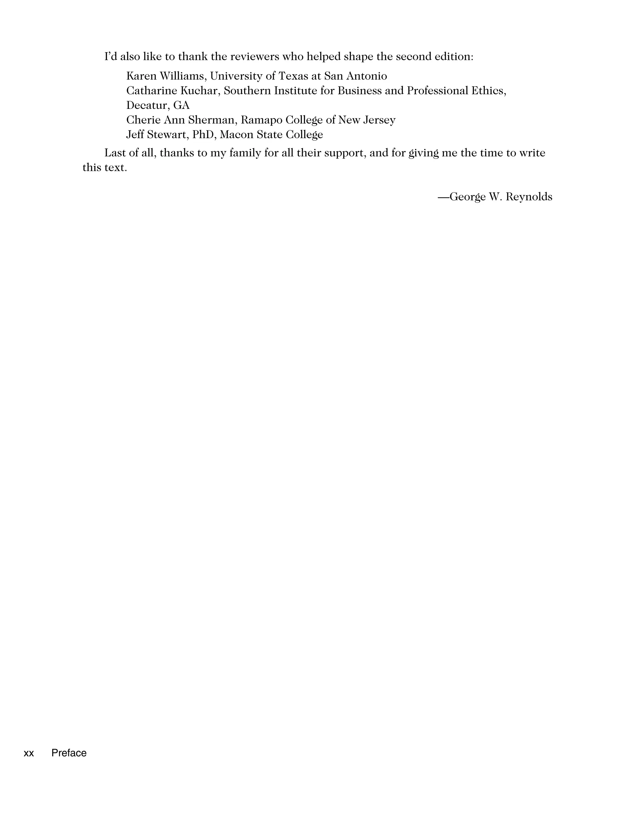 I’d also like to thank the reviewers who helped shape the second edition:
Karen Williams, University of Texas at San Antonio
Catharine Kuchar, Southern Institute for Business and Professional Ethics,
Decatur, GA
Cherie Ann Sherman, Ramapo College of New Jersey
Jeff Stewart, PhD, Macon State College
Last of all, thanks to my family for all their support, and for giving me the time to write
this text.
—George W. Reynolds
xx Preface
 