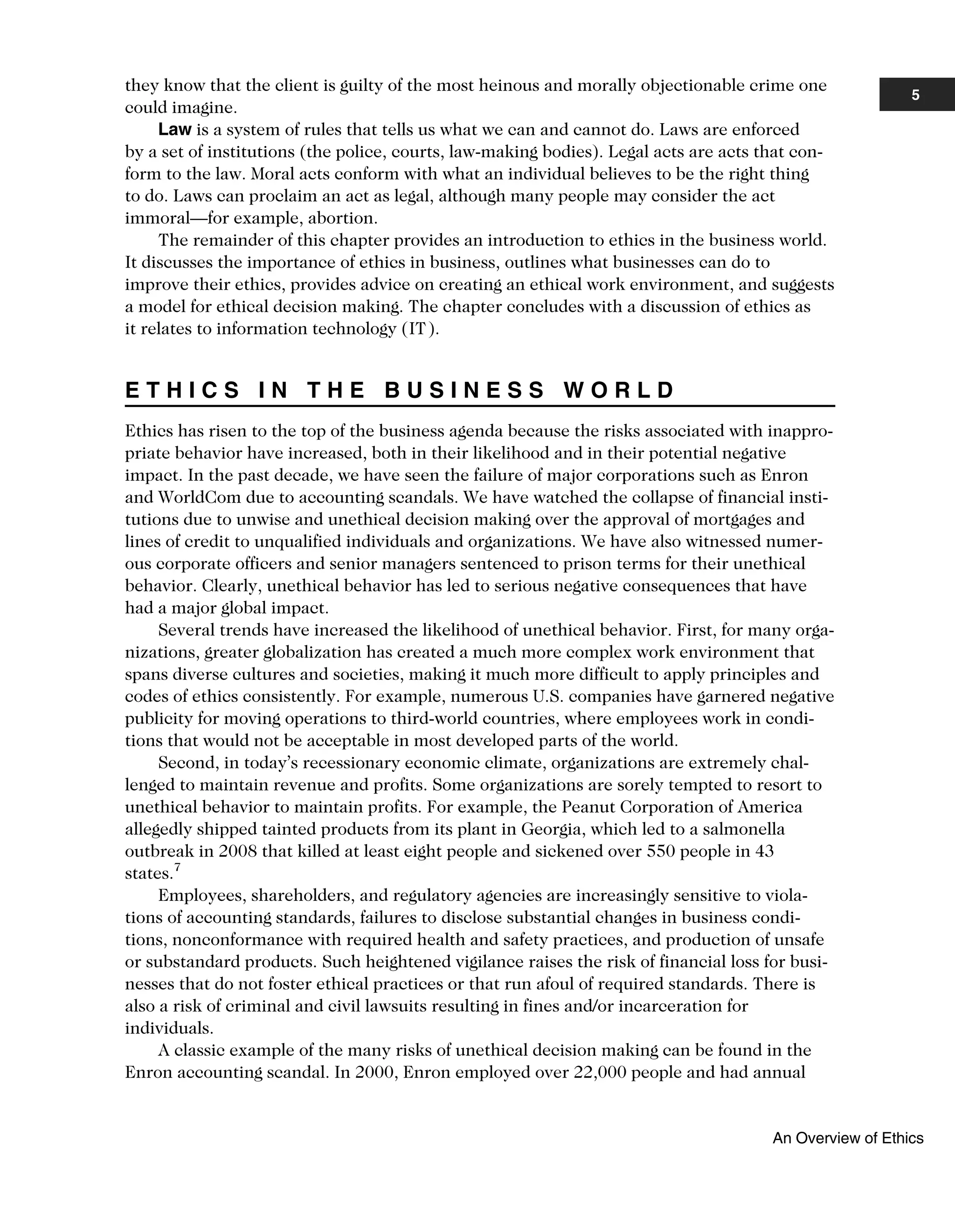they know that the client is guilty of the most heinous and morally objectionable crime one
could imagine.
Law is a system of rules that tells us what we can and cannot do. Laws are enforced
by a set of institutions (the police, courts, law-making bodies). Legal acts are acts that con-
form to the law. Moral acts conform with what an individual believes to be the right thing
to do. Laws can proclaim an act as legal, although many people may consider the act
immoral—for example, abortion.
The remainder of this chapter provides an introduction to ethics in the business world.
It discusses the importance of ethics in business, outlines what businesses can do to
improve their ethics, provides advice on creating an ethical work environment, and suggests
a model for ethical decision making. The chapter concludes with a discussion of ethics as
it relates to information technology (IT).
E T H I C S I N T H E B U S I N E S S W O R L D
Ethics has risen to the top of the business agenda because the risks associated with inappro-
priate behavior have increased, both in their likelihood and in their potential negative
impact. In the past decade, we have seen the failure of major corporations such as Enron
and WorldCom due to accounting scandals. We have watched the collapse of financial insti-
tutions due to unwise and unethical decision making over the approval of mortgages and
lines of credit to unqualified individuals and organizations. We have also witnessed numer-
ous corporate officers and senior managers sentenced to prison terms for their unethical
behavior. Clearly, unethical behavior has led to serious negative consequences that have
had a major global impact.
Several trends have increased the likelihood of unethical behavior. First, for many orga-
nizations, greater globalization has created a much more complex work environment that
spans diverse cultures and societies, making it much more difficult to apply principles and
codes of ethics consistently. For example, numerous U.S. companies have garnered negative
publicity for moving operations to third-world countries, where employees work in condi-
tions that would not be acceptable in most developed parts of the world.
Second, in today’s recessionary economic climate, organizations are extremely chal-
lenged to maintain revenue and profits. Some organizations are sorely tempted to resort to
unethical behavior to maintain profits. For example, the Peanut Corporation of America
allegedly shipped tainted products from its plant in Georgia, which led to a salmonella
outbreak in 2008 that killed at least eight people and sickened over 550 people in 43
states.7
Employees, shareholders, and regulatory agencies are increasingly sensitive to viola-
tions of accounting standards, failures to disclose substantial changes in business condi-
tions, nonconformance with required health and safety practices, and production of unsafe
or substandard products. Such heightened vigilance raises the risk of financial loss for busi-
nesses that do not foster ethical practices or that run afoul of required standards. There is
also a risk of criminal and civil lawsuits resulting in fines and/or incarceration for
individuals.
A classic example of the many risks of unethical decision making can be found in the
Enron accounting scandal. In 2000, Enron employed over 22,000 people and had annual
5
An Overview of Ethics
 
