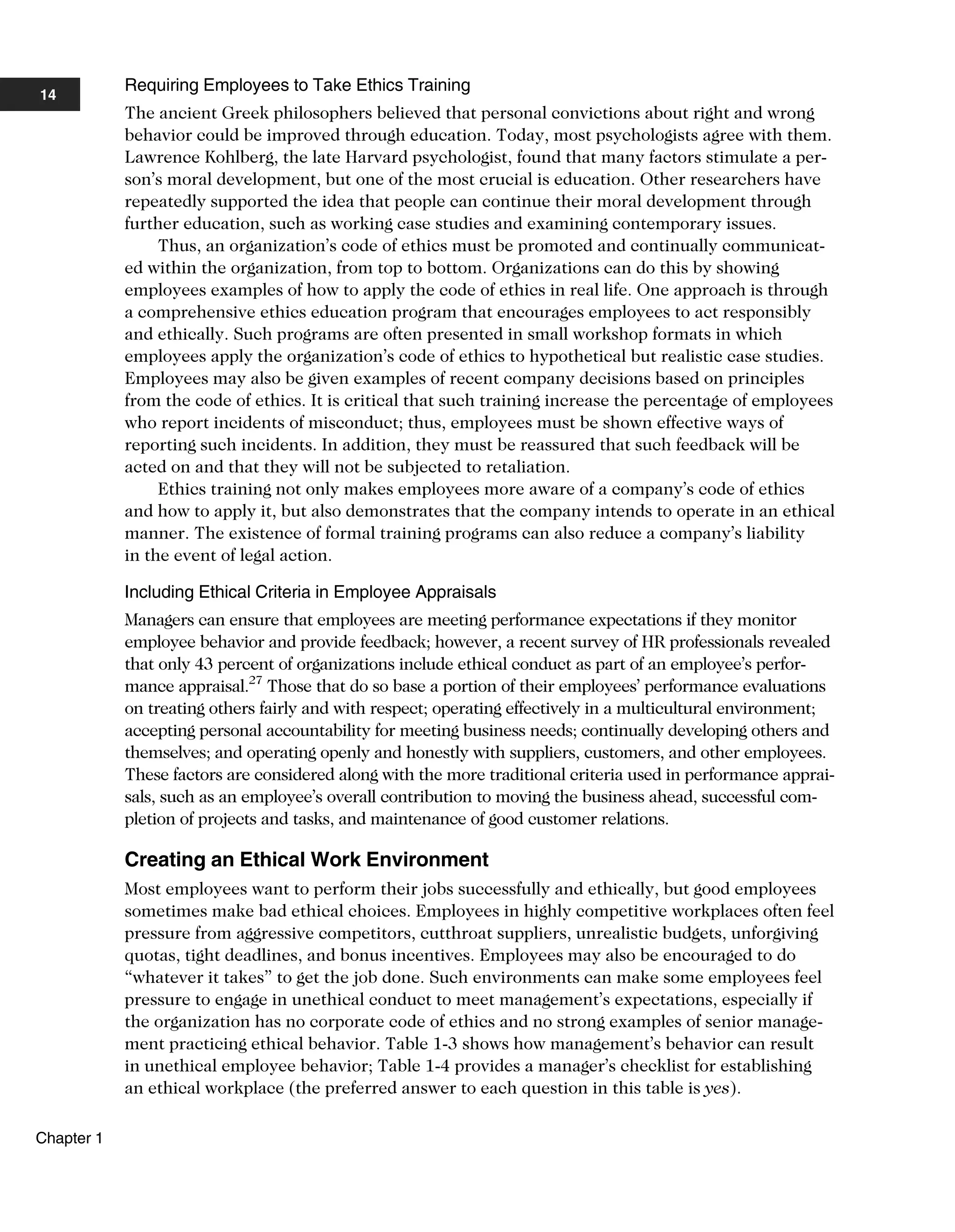 Requiring Employees to Take Ethics Training
The ancient Greek philosophers believed that personal convictions about right and wrong
behavior could be improved through education. Today, most psychologists agree with them.
Lawrence Kohlberg, the late Harvard psychologist, found that many factors stimulate a per-
son’s moral development, but one of the most crucial is education. Other researchers have
repeatedly supported the idea that people can continue their moral development through
further education, such as working case studies and examining contemporary issues.
Thus, an organization’s code of ethics must be promoted and continually communicat-
ed within the organization, from top to bottom. Organizations can do this by showing
employees examples of how to apply the code of ethics in real life. One approach is through
a comprehensive ethics education program that encourages employees to act responsibly
and ethically. Such programs are often presented in small workshop formats in which
employees apply the organization’s code of ethics to hypothetical but realistic case studies.
Employees may also be given examples of recent company decisions based on principles
from the code of ethics. It is critical that such training increase the percentage of employees
who report incidents of misconduct; thus, employees must be shown effective ways of
reporting such incidents. In addition, they must be reassured that such feedback will be
acted on and that they will not be subjected to retaliation.
Ethics training not only makes employees more aware of a company’s code of ethics
and how to apply it, but also demonstrates that the company intends to operate in an ethical
manner. The existence of formal training programs can also reduce a company’s liability
in the event of legal action.
Including Ethical Criteria in Employee Appraisals
Managers can ensure that employees are meeting performance expectations if they monitor
employee behavior and provide feedback; however, a recent survey of HR professionals revealed
that only 43 percent of organizations include ethical conduct as part of an employee’s perfor-
mance appraisal.27
Those that do so base a portion of their employees’ performance evaluations
on treating others fairly and with respect; operating effectively in a multicultural environment;
accepting personal accountability for meeting business needs; continually developing others and
themselves; and operating openly and honestly with suppliers, customers, and other employees.
These factors are considered along with the more traditional criteria used in performance apprai-
sals, such as an employee’s overall contribution to moving the business ahead, successful com-
pletion of projects and tasks, and maintenance of good customer relations.
Creating an Ethical Work Environment
Most employees want to perform their jobs successfully and ethically, but good employees
sometimes make bad ethical choices. Employees in highly competitive workplaces often feel
pressure from aggressive competitors, cutthroat suppliers, unrealistic budgets, unforgiving
quotas, tight deadlines, and bonus incentives. Employees may also be encouraged to do
“whatever it takes” to get the job done. Such environments can make some employees feel
pressure to engage in unethical conduct to meet management’s expectations, especially if
the organization has no corporate code of ethics and no strong examples of senior manage-
ment practicing ethical behavior. Table 1-3 shows how management’s behavior can result
in unethical employee behavior; Table 1-4 provides a manager’s checklist for establishing
an ethical workplace (the preferred answer to each question in this table is yes).
14
Chapter 1
 