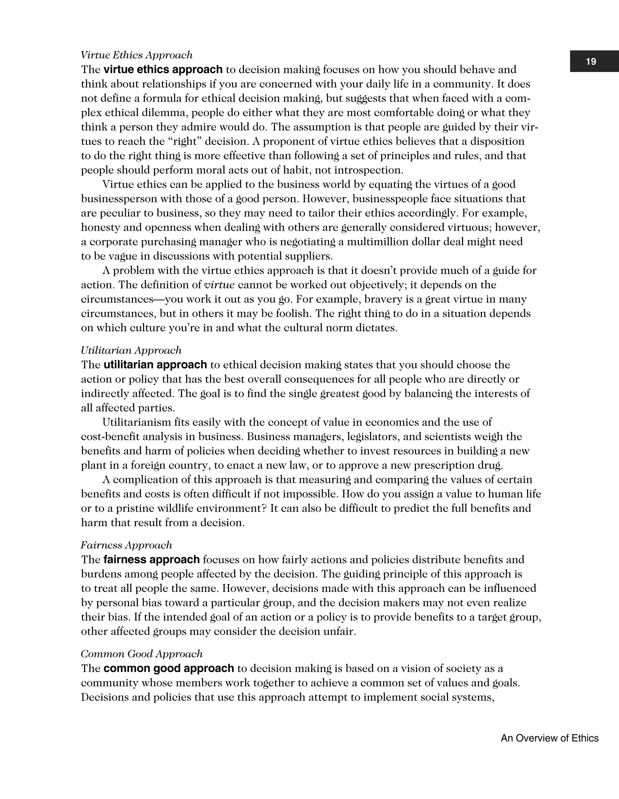 Virtue Ethics Approach
The virtue ethics approach to decision making focuses on how you should behave and
think about relationships if you are concerned with your daily life in a community. It does
not define a formula for ethical decision making, but suggests that when faced with a com-
plex ethical dilemma, people do either what they are most comfortable doing or what they
think a person they admire would do. The assumption is that people are guided by their vir-
tues to reach the “right” decision. A proponent of virtue ethics believes that a disposition
to do the right thing is more effective than following a set of principles and rules, and that
people should perform moral acts out of habit, not introspection.
Virtue ethics can be applied to the business world by equating the virtues of a good
businessperson with those of a good person. However, businesspeople face situations that
are peculiar to business, so they may need to tailor their ethics accordingly. For example,
honesty and openness when dealing with others are generally considered virtuous; however,
a corporate purchasing manager who is negotiating a multimillion dollar deal might need
to be vague in discussions with potential suppliers.
A problem with the virtue ethics approach is that it doesn’t provide much of a guide for
action. The definition of virtue cannot be worked out objectively; it depends on the
circumstances—you work it out as you go. For example, bravery is a great virtue in many
circumstances, but in others it may be foolish. The right thing to do in a situation depends
on which culture you’re in and what the cultural norm dictates.
Utilitarian Approach
The utilitarian approach to ethical decision making states that you should choose the
action or policy that has the best overall consequences for all people who are directly or
indirectly affected. The goal is to find the single greatest good by balancing the interests of
all affected parties.
Utilitarianism fits easily with the concept of value in economics and the use of
cost-benefit analysis in business. Business managers, legislators, and scientists weigh the
benefits and harm of policies when deciding whether to invest resources in building a new
plant in a foreign country, to enact a new law, or to approve a new prescription drug.
A complication of this approach is that measuring and comparing the values of certain
benefits and costs is often difficult if not impossible. How do you assign a value to human life
or to a pristine wildlife environment? It can also be difficult to predict the full benefits and
harm that result from a decision.
Fairness Approach
The fairness approach focuses on how fairly actions and policies distribute benefits and
burdens among people affected by the decision. The guiding principle of this approach is
to treat all people the same. However, decisions made with this approach can be influenced
by personal bias toward a particular group, and the decision makers may not even realize
their bias. If the intended goal of an action or a policy is to provide benefits to a target group,
other affected groups may consider the decision unfair.
Common Good Approach
The common good approach to decision making is based on a vision of society as a
community whose members work together to achieve a common set of values and goals.
Decisions and policies that use this approach attempt to implement social systems,
19
An Overview of Ethics
 
