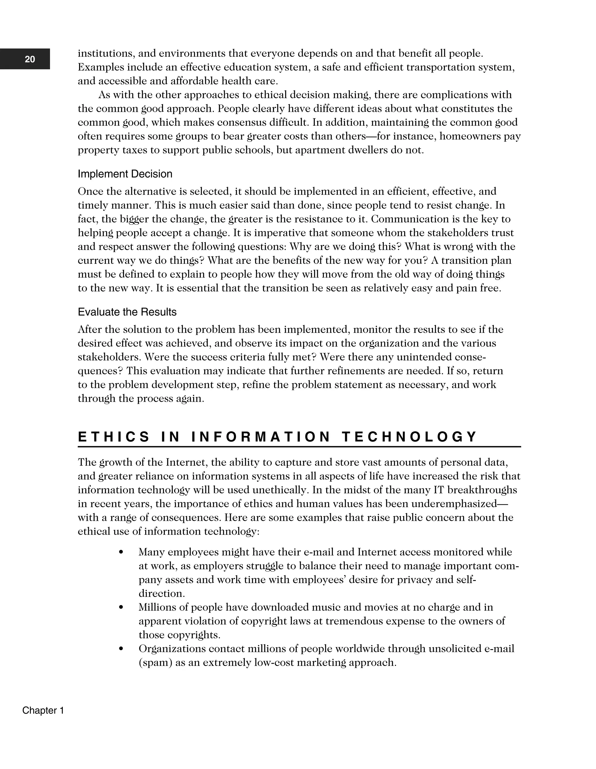 institutions, and environments that everyone depends on and that benefit all people.
Examples include an effective education system, a safe and efficient transportation system,
and accessible and affordable health care.
As with the other approaches to ethical decision making, there are complications with
the common good approach. People clearly have different ideas about what constitutes the
common good, which makes consensus difficult. In addition, maintaining the common good
often requires some groups to bear greater costs than others—for instance, homeowners pay
property taxes to support public schools, but apartment dwellers do not.
Implement Decision
Once the alternative is selected, it should be implemented in an efficient, effective, and
timely manner. This is much easier said than done, since people tend to resist change. In
fact, the bigger the change, the greater is the resistance to it. Communication is the key to
helping people accept a change. It is imperative that someone whom the stakeholders trust
and respect answer the following questions: Why are we doing this? What is wrong with the
current way we do things? What are the benefits of the new way for you? A transition plan
must be defined to explain to people how they will move from the old way of doing things
to the new way. It is essential that the transition be seen as relatively easy and pain free.
Evaluate the Results
After the solution to the problem has been implemented, monitor the results to see if the
desired effect was achieved, and observe its impact on the organization and the various
stakeholders. Were the success criteria fully met? Were there any unintended conse-
quences? This evaluation may indicate that further refinements are needed. If so, return
to the problem development step, refine the problem statement as necessary, and work
through the process again.
E T H I C S I N I N F O R M A T I O N T E C H N O L O G Y
The growth of the Internet, the ability to capture and store vast amounts of personal data,
and greater reliance on information systems in all aspects of life have increased the risk that
information technology will be used unethically. In the midst of the many IT breakthroughs
in recent years, the importance of ethics and human values has been underemphasized—
with a range of consequences. Here are some examples that raise public concern about the
ethical use of information technology:
• Many employees might have their e-mail and Internet access monitored while
at work, as employers struggle to balance their need to manage important com-
pany assets and work time with employees’ desire for privacy and self-
direction.
• Millions of people have downloaded music and movies at no charge and in
apparent violation of copyright laws at tremendous expense to the owners of
those copyrights.
• Organizations contact millions of people worldwide through unsolicited e-mail
(spam) as an extremely low-cost marketing approach.
20
Chapter 1
 