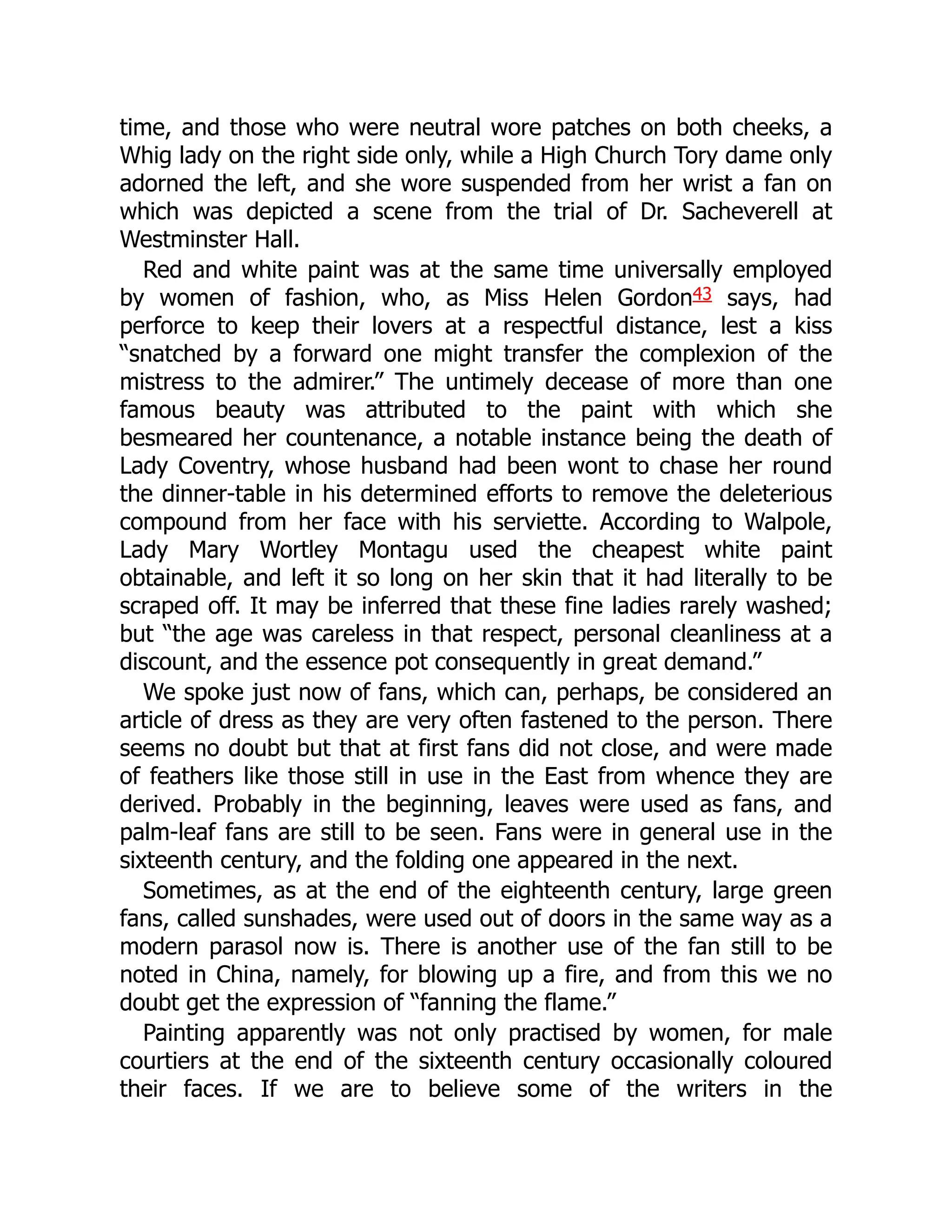 time, and those who were neutral wore patches on both cheeks, a
Whig lady on the right side only, while a High Church Tory dame only
adorned the left, and she wore suspended from her wrist a fan on
which was depicted a scene from the trial of Dr. Sacheverell at
Westminster Hall.
Red and white paint was at the same time universally employed
by women of fashion, who, as Miss Helen Gordon43 says, had
perforce to keep their lovers at a respectful distance, lest a kiss
“snatched by a forward one might transfer the complexion of the
mistress to the admirer.” The untimely decease of more than one
famous beauty was attributed to the paint with which she
besmeared her countenance, a notable instance being the death of
Lady Coventry, whose husband had been wont to chase her round
the dinner-table in his determined efforts to remove the deleterious
compound from her face with his serviette. According to Walpole,
Lady Mary Wortley Montagu used the cheapest white paint
obtainable, and left it so long on her skin that it had literally to be
scraped off. It may be inferred that these fine ladies rarely washed;
but “the age was careless in that respect, personal cleanliness at a
discount, and the essence pot consequently in great demand.”
We spoke just now of fans, which can, perhaps, be considered an
article of dress as they are very often fastened to the person. There
seems no doubt but that at first fans did not close, and were made
of feathers like those still in use in the East from whence they are
derived. Probably in the beginning, leaves were used as fans, and
palm-leaf fans are still to be seen. Fans were in general use in the
sixteenth century, and the folding one appeared in the next.
Sometimes, as at the end of the eighteenth century, large green
fans, called sunshades, were used out of doors in the same way as a
modern parasol now is. There is another use of the fan still to be
noted in China, namely, for blowing up a fire, and from this we no
doubt get the expression of “fanning the flame.”
Painting apparently was not only practised by women, for male
courtiers at the end of the sixteenth century occasionally coloured
their faces. If we are to believe some of the writers in the
 