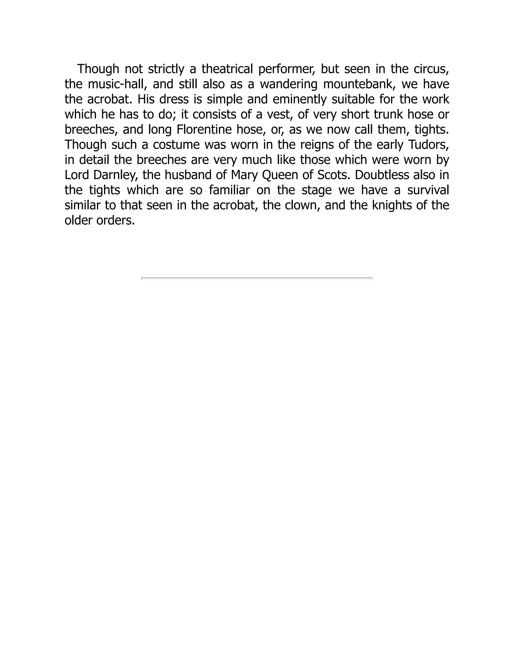 Though not strictly a theatrical performer, but seen in the circus,
the music-hall, and still also as a wandering mountebank, we have
the acrobat. His dress is simple and eminently suitable for the work
which he has to do; it consists of a vest, of very short trunk hose or
breeches, and long Florentine hose, or, as we now call them, tights.
Though such a costume was worn in the reigns of the early Tudors,
in detail the breeches are very much like those which were worn by
Lord Darnley, the husband of Mary Queen of Scots. Doubtless also in
the tights which are so familiar on the stage we have a survival
similar to that seen in the acrobat, the clown, and the knights of the
older orders.
 