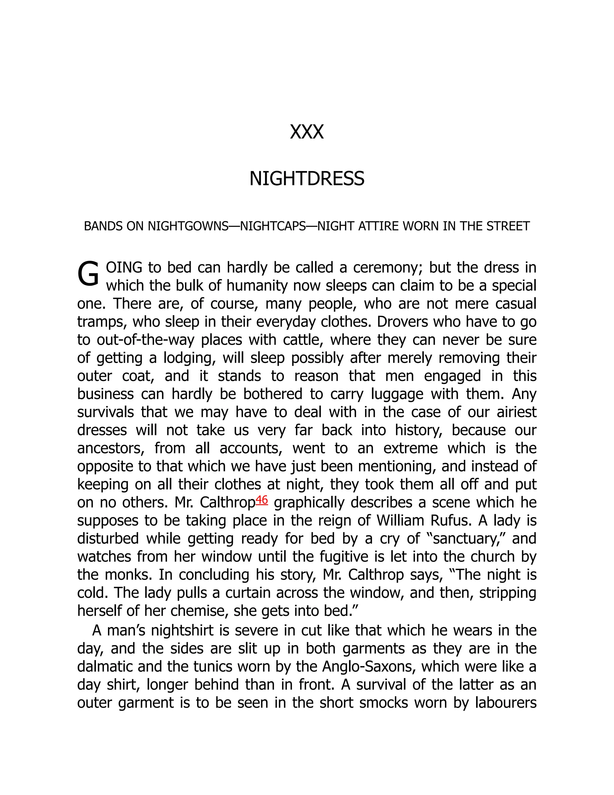 G
XXX
NIGHTDRESS
BANDS ON NIGHTGOWNS—NIGHTCAPS—NIGHT ATTIRE WORN IN THE STREET
OING to bed can hardly be called a ceremony; but the dress in
which the bulk of humanity now sleeps can claim to be a special
one. There are, of course, many people, who are not mere casual
tramps, who sleep in their everyday clothes. Drovers who have to go
to out-of-the-way places with cattle, where they can never be sure
of getting a lodging, will sleep possibly after merely removing their
outer coat, and it stands to reason that men engaged in this
business can hardly be bothered to carry luggage with them. Any
survivals that we may have to deal with in the case of our airiest
dresses will not take us very far back into history, because our
ancestors, from all accounts, went to an extreme which is the
opposite to that which we have just been mentioning, and instead of
keeping on all their clothes at night, they took them all off and put
on no others. Mr. Calthrop46 graphically describes a scene which he
supposes to be taking place in the reign of William Rufus. A lady is
disturbed while getting ready for bed by a cry of “sanctuary,” and
watches from her window until the fugitive is let into the church by
the monks. In concluding his story, Mr. Calthrop says, “The night is
cold. The lady pulls a curtain across the window, and then, stripping
herself of her chemise, she gets into bed.”
A man’s nightshirt is severe in cut like that which he wears in the
day, and the sides are slit up in both garments as they are in the
dalmatic and the tunics worn by the Anglo-Saxons, which were like a
day shirt, longer behind than in front. A survival of the latter as an
outer garment is to be seen in the short smocks worn by labourers
 