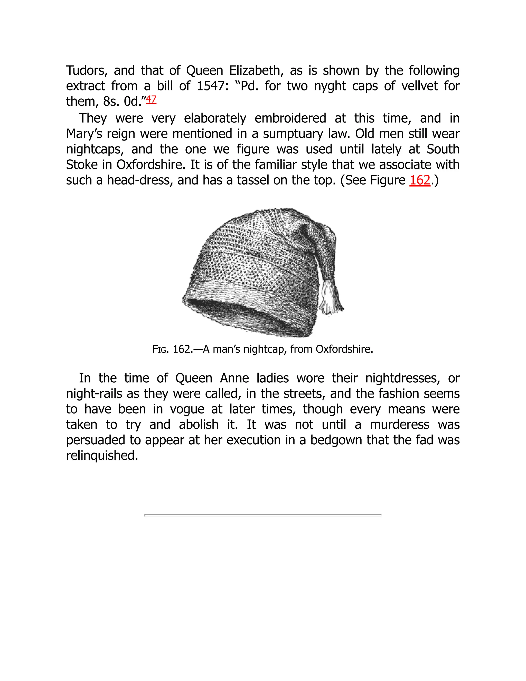 Tudors, and that of Queen Elizabeth, as is shown by the following
extract from a bill of 1547: “Pd. for two nyght caps of vellvet for
them, 8s. 0d.”47
They were very elaborately embroidered at this time, and in
Mary’s reign were mentioned in a sumptuary law. Old men still wear
nightcaps, and the one we figure was used until lately at South
Stoke in Oxfordshire. It is of the familiar style that we associate with
such a head-dress, and has a tassel on the top. (See Figure 162.)
Fig. 162.—A man’s nightcap, from Oxfordshire.
In the time of Queen Anne ladies wore their nightdresses, or
night-rails as they were called, in the streets, and the fashion seems
to have been in vogue at later times, though every means were
taken to try and abolish it. It was not until a murderess was
persuaded to appear at her execution in a bedgown that the fad was
relinquished.
 