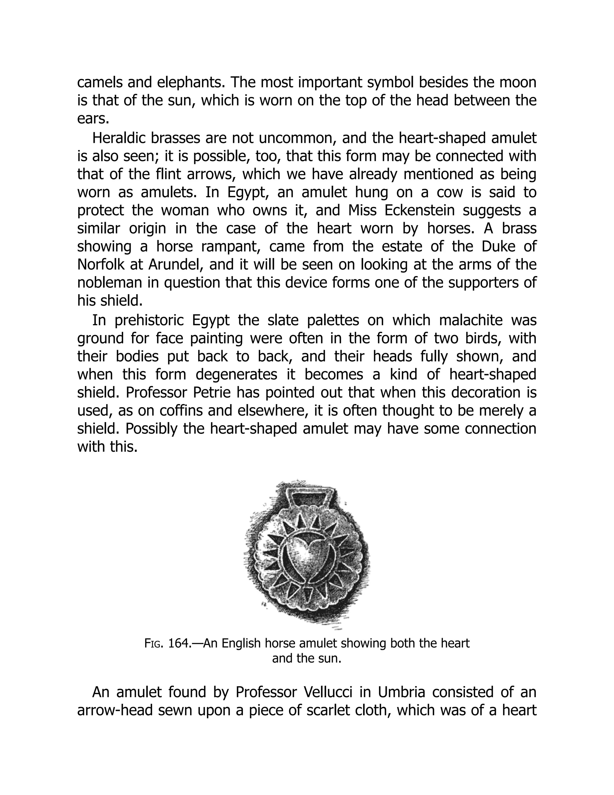 camels and elephants. The most important symbol besides the moon
is that of the sun, which is worn on the top of the head between the
ears.
Heraldic brasses are not uncommon, and the heart-shaped amulet
is also seen; it is possible, too, that this form may be connected with
that of the flint arrows, which we have already mentioned as being
worn as amulets. In Egypt, an amulet hung on a cow is said to
protect the woman who owns it, and Miss Eckenstein suggests a
similar origin in the case of the heart worn by horses. A brass
showing a horse rampant, came from the estate of the Duke of
Norfolk at Arundel, and it will be seen on looking at the arms of the
nobleman in question that this device forms one of the supporters of
his shield.
In prehistoric Egypt the slate palettes on which malachite was
ground for face painting were often in the form of two birds, with
their bodies put back to back, and their heads fully shown, and
when this form degenerates it becomes a kind of heart-shaped
shield. Professor Petrie has pointed out that when this decoration is
used, as on coffins and elsewhere, it is often thought to be merely a
shield. Possibly the heart-shaped amulet may have some connection
with this.
Fig. 164.—An English horse amulet showing both the heart
and the sun.
An amulet found by Professor Vellucci in Umbria consisted of an
arrow-head sewn upon a piece of scarlet cloth, which was of a heart
 