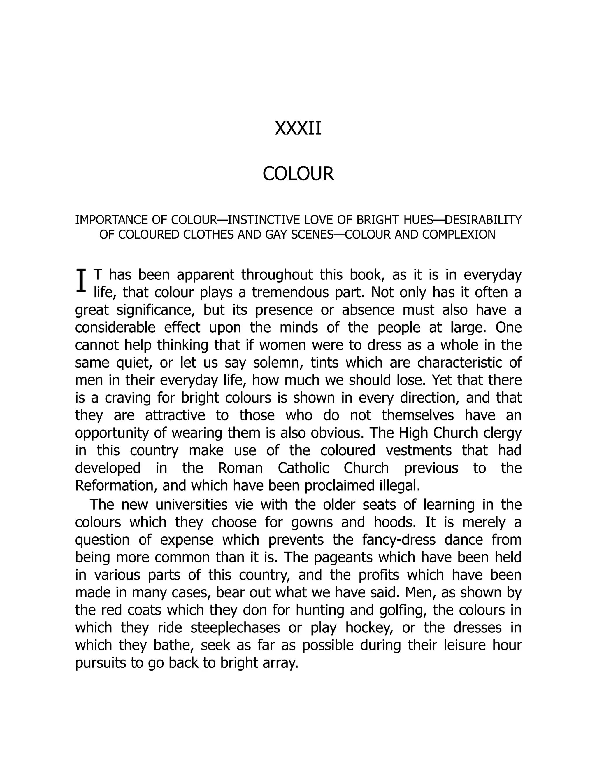 I
XXXII
COLOUR
IMPORTANCE OF COLOUR—INSTINCTIVE LOVE OF BRIGHT HUES—DESIRABILITY
OF COLOURED CLOTHES AND GAY SCENES—COLOUR AND COMPLEXION
T has been apparent throughout this book, as it is in everyday
life, that colour plays a tremendous part. Not only has it often a
great significance, but its presence or absence must also have a
considerable effect upon the minds of the people at large. One
cannot help thinking that if women were to dress as a whole in the
same quiet, or let us say solemn, tints which are characteristic of
men in their everyday life, how much we should lose. Yet that there
is a craving for bright colours is shown in every direction, and that
they are attractive to those who do not themselves have an
opportunity of wearing them is also obvious. The High Church clergy
in this country make use of the coloured vestments that had
developed in the Roman Catholic Church previous to the
Reformation, and which have been proclaimed illegal.
The new universities vie with the older seats of learning in the
colours which they choose for gowns and hoods. It is merely a
question of expense which prevents the fancy-dress dance from
being more common than it is. The pageants which have been held
in various parts of this country, and the profits which have been
made in many cases, bear out what we have said. Men, as shown by
the red coats which they don for hunting and golfing, the colours in
which they ride steeplechases or play hockey, or the dresses in
which they bathe, seek as far as possible during their leisure hour
pursuits to go back to bright array.
 
