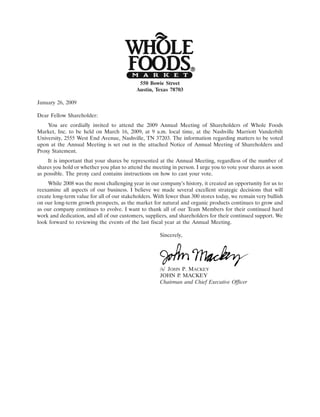 19JAN200915013594
                                            550 Bowie Street
                                           Austin, Texas 78703

January 26, 2009

Dear Fellow Shareholder:
    You are cordially invited to attend the 2009 Annual Meeting of Shareholders of Whole Foods
Market, Inc. to be held on March 16, 2009, at 9 a.m. local time, at the Nashville Marriott Vanderbilt
University, 2555 West End Avenue, Nashville, TN 37203. The information regarding matters to be voted
upon at the Annual Meeting is set out in the attached Notice of Annual Meeting of Shareholders and
Proxy Statement.
    It is important that your shares be represented at the Annual Meeting, regardless of the number of
shares you hold or whether you plan to attend the meeting in person. I urge you to vote your shares as soon
as possible. The proxy card contains instructions on how to cast your vote.
     While 2008 was the most challenging year in our company’s history, it created an opportunity for us to
reexamine all aspects of our business. I believe we made several excellent strategic decisions that will
create long-term value for all of our stakeholders. With fewer than 300 stores today, we remain very bullish
on our long-term growth prospects, as the market for natural and organic products continues to grow and
as our company continues to evolve. I want to thank all of our Team Members for their continued hard
work and dedication, and all of our customers, suppliers, and shareholders for their continued support. We
look forward to reviewing the events of the last fiscal year at the Annual Meeting.

                                                      Sincerely,




                                                                                19JAN200915073116
                                                      /s/ JOHN P. MACKEY
                                                      JOHN P. MACKEY
                                                      Chairman and Chief Executive Officer
 