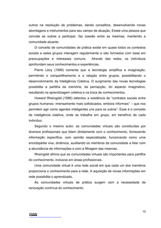 10
outros na resolução de problemas, dando conselhos, desenvolvendo novas
abordagens e instrumentos para seu campo de atuação. Existe uma pessoa que
convida as outras a participar, faz coesão entre as mesmas, mantendo a
comunidade atuante.
O conceito de comunidades de prática existe em quase todos os contextos
sociais e estes grupos interagem regularmente e são formados com base em
preocupações e interesses comuns. Através das redes, os indivíduos
aprofundam seus conhecimentos e experiências.
Pierre Lévy (1999) comenta que a tecnologia amplifica a imaginação,
permitindo o compartilhamento e a relação entre grupos, possibilitando o
desenvolvimento da Inteligência Coletiva. O surgimento das novas tecnologias
possibilita a partilha da memória, da percepção, do aspecto imaginativo,
resultando na aprendizagem coletiva e na troca de conhecimentos.
Howard Rheingold (1996) detectou a existência de “contratos sociais entre
grupos humanos- imensamente mais sofisticados, embora informais” – que nos
permitem agir como agentes inteligentes uns para os outros”. Esse é o conceito
de inteligência coletiva, onde se trabalha em grupo, em benefício de cada
indivíduo.
Segundo o mesmo autor, as comunidades virtuais são constituídas por
diversos profissionais que lidam diretamente com o conhecimento, fornecendo
informação específica, com opinião especializada, funcionando como uma
enciclopédia viva, dinâmica, auxiliando os membros da comunidade a lidar com
a abundância de informações e com a filtragem das mesmas.
Rheingold afirma que as comunidades virtuais são importantes para partilha
do conhecimento, inclusive em áreas profissionais.
Uma comunidade virtual é uma rede social em que cada um dos membros
proporciona o conhecimento para a rede. A aquisição de novas informações em
rede possibilita o aprendizado.
As comunidades virtuais de prática surgem com a necessidade de
renovação contínua do conhecimento.
 