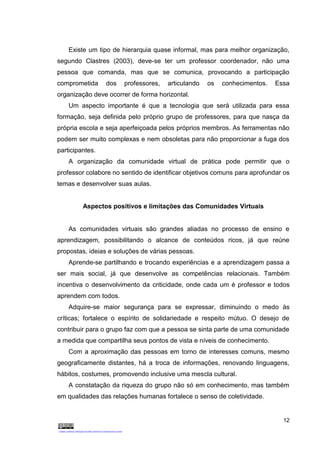 12
Existe um tipo de hierarquia quase informal, mas para melhor organização,
segundo Clastres (2003), deve-se ter um professor coordenador, não uma
pessoa que comanda, mas que se comunica, provocando a participação
comprometida dos professores, articulando os conhecimentos. Essa
organização deve ocorrer de forma horizontal.
Um aspecto importante é que a tecnologia que será utilizada para essa
formação, seja definida pelo próprio grupo de professores, para que nasça da
própria escola e seja aperfeiçoada pelos próprios membros. As ferramentas não
podem ser muito complexas e nem obsoletas para não proporcionar a fuga dos
participantes.
A organização da comunidade virtual de prática pode permitir que o
professor colabore no sentido de identificar objetivos comuns para aprofundar os
temas e desenvolver suas aulas.
Aspectos positivos e limitações das Comunidades Virtuais
As comunidades virtuais são grandes aliadas no processo de ensino e
aprendizagem, possibilitando o alcance de conteúdos ricos, já que reúne
propostas, ideias e soluções de várias pessoas.
Aprende-se partilhando e trocando experiências e a aprendizagem passa a
ser mais social, já que desenvolve as competências relacionais. Também
incentiva o desenvolvimento da criticidade, onde cada um é professor e todos
aprendem com todos.
Adquire-se maior segurança para se expressar, diminuindo o medo às
críticas; fortalece o espírito de solidariedade e respeito mútuo. O desejo de
contribuir para o grupo faz com que a pessoa se sinta parte de uma comunidade
a medida que compartilha seus pontos de vista e níveis de conhecimento.
Com a aproximação das pessoas em torno de interesses comuns, mesmo
geograficamente distantes, há a troca de informações, renovando linguagens,
hábitos, costumes, promovendo inclusive uma mescla cultural.
A constatação da riqueza do grupo não só em conhecimento, mas também
em qualidades das relações humanas fortalece o senso de coletividade.
 