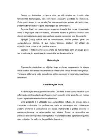 13
Dentre as limitações, podemos citar as dificuldades no domínio das
ferramentas tecnológicas, pois nem todos possuem facilidade no manuseio.
Outro ponto é que, já que as relações nas comunidades virtuais são horizontais,
podemos ter dificuldades para organização da comunidade.
Deve-se levar em conta alguns aspectos importantes numa comunidade
como a linguagem clara e objetiva, ambiente atrativo e políticas internas que
devem ser respeitadas para que não haja abusos e assuntos fora do contexto.
Spiegel (1999) coloca que as comunidades virtuais podem gerar um
comportamento egoísta, já que muitas pessoas acabam por utilizar da
experiência de outros e não partilha as suas.
Wenger (1998) observou que a falta de familiaridade com um grupo pode
ser uma limitação à participação nas atividades da comunidade.
Metodologia
O presente estudo teve por objetivo fazer um breve mapeamento de alguns
dos trabalhos existentes nessa temática e fazer uma tímida revisão bibliográfica.
Tentou-se obter uma visão panorâmica sobre o assunto e traçar algumas ideias
relevantes.
Considerações finais
Na Educação temos grandes desafios. Um deles é o de como trabalhar com
a formação continuada dos professores num contexto onde ainda há, em muitos
locais, a precariedade de diversos elementos.
Uma proposta é a utilização das comunidades virtuais de prática para a
formação continuada dos professores, onde as estratégias de colaboração
podem promover o alinhamento de ideias, melhorando a prática docente e
consequentemente, o desempenho dos alunos. Todos os envolvidos no
processo educativo poderão compartilhar responsabilidades, aprendendo juntos
com o objetivo de melhoria da qualidade de ensino.
 