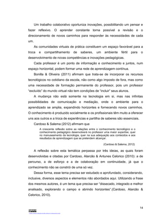 14
Um trabalho colaborativo oportuniza inovações, possibilitando um pensar e
fazer reflexivo. O aprender constante torna possível a revisão e o
direcionamento de novos caminhos para responder às necessidades de cada
um.
As comunidades virtuais de prática constituem um espaço favorável para a
troca e compartilhamento de saberes, um ambiente fértil para o
desenvolvimento de novas competências e inovações pedagógicas.
Cada professor é um ponto de informação e conhecimento e juntos, num
espaço horizontal, podem formar uma rede de aprendizagem contínua.
Bonilla & Oliveira (2011) afirmam que trata-se de incorporar os recursos
tecnológicos no cotidiano da escola, não como algo imposto de fora, mas como
uma necessidade de formação permanente do professor, pois um professor
“excluído” do mundo virtual não tem condições de “incluir” seus alunos.
A mudança não está somente na tecnologia em si, mas nas infinitas
possibilidades de comunicação e mediação, onde o ambiente para o
aprendizado se amplia, expandindo horizontes e fornecendo novos caminhos.
O conhecimento é produzido socialmente e os profissionais têm muito a oferecer
uns aos outros e a troca de experiências e partilha de saberes são essenciais.
Cardoso & Salema (2012) afirmam que
A crescente reflexão sobre as relações entre o conhecimento tecnológico e o
conhecimento pedagógico desenvolverá no professor uma maior expertise, quer
no manuseamento da tecnologia, quer na sua adequação aos conteúdos e aos
resultados de aprendizagem que se pretendem alcançar.
(Cardoso & Salema, 2012)
A reflexão sobre esta temática perpassa por três ideias, as quais foram
desenvolvidas e citadas por Cardoso, Alarcão & Antunes Celorico (2010): a de
percurso, a de esforço e a de colaboração em continuidade, já que o
conhecimento não se constrói de uma só vez.
Dessa forma, esse tema precisa ser estudado e aprofundado, considerando,
inclusive, diversos aspectos e elementos não abordados aqui. Utilizando a frase
dos mesmos autores, é um tema que precisa ser “dissecado, integrado e melhor
analisado, explorando o campo e abrindo horizontes”.(Cardoso, Alarcão &
Celorico, 2010).
 