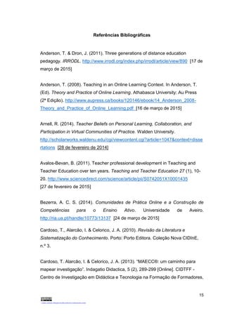 15
Referências Bibliográficas
Anderson, T. & Dron, J. (2011). Three generations of distance education
pedagogy. IRRODL. http://www.irrodl.org/index.php/irrodl/article/view/890 [17 de
março de 2015]
Anderson, T. (2008). Teaching in an Online Learning Context. In Anderson, T.
(Ed). Theory and Practice of Online Learning. Athabasca University: Au Press
(2ª Edição). http://www.aupress.ca/books/120146/ebook/14_Anderson_2008-
Theory_and_Practice_of_Online_Learning.pdf [16 de março de 2015]
Arnell, R. (2014). Teacher Beliefs on Personal Learning, Collaboration, and
Participation in Virtual Communities of Practice. Walden University.
http://scholarworks.waldenu.edu/cgi/viewcontent.cgi?article=1047&context=disse
rtations [28 de fevereiro de 2014]
Avalos-Bevan, B. (2011). Teacher professional development in Teaching and
Teacher Education over ten years. Teaching and Teacher Education 27 (1), 10-
20. http://www.sciencedirect.com/science/article/pii/S0742051X10001435
[27 de fevereiro de 2015]
Bezerra, A. C. S. (2014). Comunidades de Prática Online e a Construção de
Competências para o Ensino Ativo. Universidade de Aveiro.
http://ria.ua.pt/handle/10773/13137 [24 de março de 2015]
Cardoso, T., Alarcão, I. & Celorico, J. A. (2010). Revisão da Literatura e
Sistematização do Conhecimento. Porto: Porto Editora. Coleção Nova CIDInE,
n.º 3.
Cardoso, T. Alarcão, I. & Celorico, J. A. (2013). “MAECC®: um caminho para
mapear investigação”. Indagatio Didactica, 5 (2), 289-299 [Online]. CIDTFF -
Centro de Investigação em Didáctica e Tecnologia na Formação de Formadores,
 