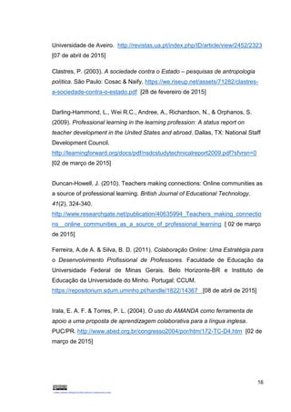16
Universidade de Aveiro. http://revistas.ua.pt/index.php/ID/article/view/2452/2323
[07 de abril de 2015]
Clastres, P. (2003). A sociedade contra o Estado – pesquisas de antropologia
política. São Paulo: Cosac & Naify. https://we.riseup.net/assets/71282/clastres-
a-sociedade-contra-o-estado.pdf [28 de fevereiro de 2015]
Darling-Hammond, L., Wei R.C., Andree, A., Richardson, N., & Orphanos, S.
(2009). Professional learning in the learning profession: A status report on
teacher development in the United States and abroad. Dallas, TX: National Staff
Development Council.
http://learningforward.org/docs/pdf/nsdcstudytechnicalreport2009.pdf?sfvrsn=0
[02 de março de 2015]
Duncan-Howell, J. (2010). Teachers making connections: Online communities as
a source of professional learning. British Journal of Educational Technology,
41(2), 324-340.
http://www.researchgate.net/publication/40635994_Teachers_making_connectio
ns__online_communities_as_a_source_of_professional_learning [ 02 de março
de 2015]
Ferreira, A.de A. & Silva, B. D. (2011). Colaboração Online: Uma Estratégia para
o Desenvolvimento Profissional de Professores. Faculdade de Educação da
Universidade Federal de Minas Gerais. Belo Horizonte-BR e Instituto de
Educação da Universidade do Minho. Portugal: CCUM.
https://repositorium.sdum.uminho.pt/handle/1822/14367 [08 de abril de 2015]
Irala, E. A. F. & Torres, P. L. (2004). O uso do AMANDA como ferramenta de
apoio a uma proposta de aprendizagem colaborativa para a língua inglesa.
PUC/PR. http://www.abed.org.br/congresso2004/por/htm/172-TC-D4.htm [02 de
março de 2015]
 