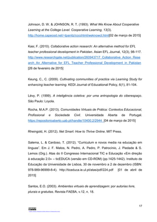 17
Johnson, D. W. & JOHNSON, R. T. (1993). What We Know About Cooperative
Learning at the College Level. Cooperative Learning, 13(3).
http://home.capecod.net/~tpanitz/cccchtml/weknowcl.html[02 de março de 2015]
Kasi, F. (2010). Collaborative action research: An alternative method for EFL
teacher professional development in Pakistan. Asian EFL Journal, 12(3), 98-117.
http://www.researchgate.net/publication/260943717_Collaborative_Action_Rese
arch_An_Alternative_for_EFL_Teacher_Professional_Development_in_Pakistan
[26 de fevereiro de 2015]
Keung, C., C. (2009). Cultivating communities of practice via Learning Study for
enhancing teacher learning. KEDI Journal of Educational Policy, 6(1), 81-104.
Lévy, P. (1999). A inteligência coletiva: por uma antropologia do ciberespaço.
São Paulo: Loyola.
Rocha, M.A.P. (2013). Comunidades Virtuais de Prática: Contextos Educacional,
Profissional e Sociedade Civil. Universidade Aberta de Portugal.
https://repositorioaberto.uab.pt/handle/10400.2/2944 [04 de março de 2015]
Rheingold, H. (2012). Net Smart: How to Thrive Online. MIT Press.
Salema, L. & Cardoso, T. (2012). “Curriculum e novos media na educação em
línguas”. Em J. F. Matos, N. Pedro, A. Pedro, P. Patrocínio, J. Piedade & S.
Lemos (Org.). Atas do II Congresso Internacional TIC e Educação «Em direção
à educação 2.0» – ticEDUCA (versão em CD-ROM) (pp.1425-1442). Instituto de
Educação da Universidade de Lisboa, 30 de novembro a 2 de dezembro (ISBN:
978-989-96999-8-4). http://ticeduca.ie.ul.pt/atas/pdf/224.pdf [01 de abril de
2015]
Santos, E.O. (2003). Ambientes virtuais de aprendizagem: por autorias livre,
plurais e gratuitas. Revista FAEBA, v.12, n. 18.
 