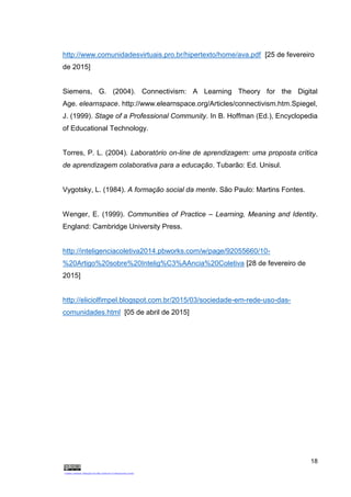 18
http://www.comunidadesvirtuais.pro.br/hipertexto/home/ava.pdf [25 de fevereiro
de 2015]
Siemens, G. (2004). Connectivism: A Learning Theory for the Digital
Age. elearnspace. http://www.elearnspace.org/Articles/connectivism.htm.Spiegel,
J. (1999). Stage of a Professional Community. In B. Hoffman (Ed.), Encyclopedia
of Educational Technology.
Torres, P. L. (2004). Laboratório on-line de aprendizagem: uma proposta crítica
de aprendizagem colaborativa para a educação. Tubarão: Ed. Unisul.
Vygotsky, L. (1984). A formação social da mente. São Paulo: Martins Fontes.
Wenger, E. (1999). Communities of Practice – Learning, Meaning and Identity.
England: Cambridge University Press.
http://inteligenciacoletiva2014.pbworks.com/w/page/92055660/10-
%20Artigo%20sobre%20Intelig%C3%AAncia%20Coletiva [28 de fevereiro de
2015]
http://eliciolfimpel.blogspot.com.br/2015/03/sociedade-em-rede-uso-das-
comunidades.html [05 de abril de 2015]
 