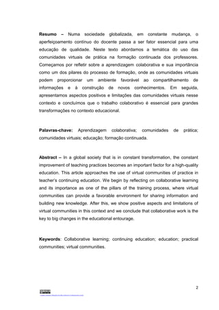 2
Resumo – Numa sociedade globalizada, em constante mudança, o
aperfeiçoamento contínuo do docente passa a ser fator essencial para uma
educação de qualidade. Neste texto abordamos a temática do uso das
comunidades virtuais de prática na formação continuada dos professores.
Começamos por refletir sobre a aprendizagem colaborativa e sua importância
como um dos pilares do processo de formação, onde as comunidades virtuais
podem proporcionar um ambiente favorável ao compartilhamento de
informações e à construção de novos conhecimentos. Em seguida,
apresentamos aspectos positivos e limitações das comunidades virtuais nesse
contexto e concluímos que o trabalho colaborativo é essencial para grandes
transformações no contexto educacional.
Palavras-chave: Aprendizagem colaborativa; comunidades de prática;
comunidades virtuais; educação; formação continuada.
Abstract – In a global society that is in constant transformation, the constant
improvement of teaching practices becomes an important factor for a high-quality
education. This article approaches the use of virtual communities of practice in
teacher’s continuing education. We begin by reflecting on collaborative learning
and its importance as one of the pillars of the training process, where virtual
communities can provide a favorable environment for sharing information and
building new knowledge. After this, we show positive aspects and limitations of
virtual communities in this context and we conclude that collaborative work is the
key to big changes in the educational entourage.
Keywords: Collaborative learning; continuing education; education; practical
communities; virtual communities.
 