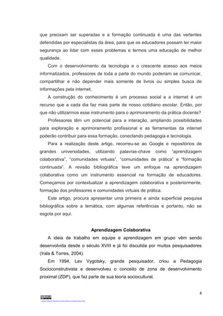 4
que precisam ser superadas e a formação continuada é uma das vertentes
defendidas por especialistas da área, para que os educadores possam ter maior
segurança ao lidar com esses problemas e termos uma educação de melhor
qualidade.
Com o desenvolvimento da tecnologia e o crescente acesso aos meios
informatizados, professores de toda a parte do mundo poderiam se comunicar,
compartilhar e não depender mais somente de livros ou simples busca de
informações pela internet.
A construção do conhecimento é um processo social e a internet é um
recurso que a cada dia faz mais parte de nosso cotidiano escolar. Então, por
que não utilizarmos esse instrumento para o aprimoramento da prática docente?
Professores têm um potencial para a interação, ampliando possibilidades
para exploração e aprimoramento profissional e as ferramentas da internet
poderão contribuir para essa formação, conectando pedagogia e tecnologia.
Para a realização deste artigo, recorreu-se ao Google e repositórios de
grandes universidades, utilizando palavras-chave como “aprendizagem
colaborativa”, “comunidades virtuais”, “comunidades de prática” e “formação
continuada”. A revisão bibliográfica teve um enfoque na aprendizagem
colaborativa como um instrumento essencial na formação de educadores.
Começamos por contextualizar a aprendizagem colaborativa e posteriormente,
formação dos professores e comunidades virtuais de prática.
Este artigo, procura apresentar uma primeira e ainda superficial pesquisa
bibliográfica sobre a temática, com algumas referências e portanto, não se
esgota por aqui.
Aprendizagem Colaborativa
A ideia de trabalho em equipe e aprendizagem em grupo vêm sendo
desenvolvida desde o século XVIII e já foi discutida por muitos pesquisadores
(Irala & Torres, 2004).
Em 1994, Lev Vygotsky, grande pesquisador, criou a Pedagogia
Socioconstrutivista e desenvolveu o conceito de zona de desenvolvimento
proximal (ZDP), que faz parte de sua teoria sociocultural.
 