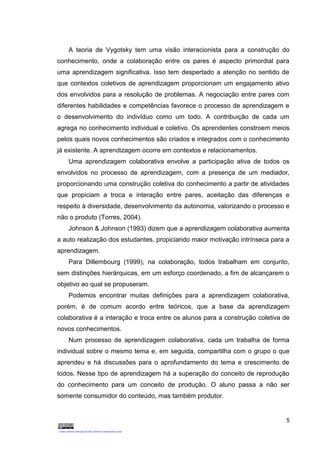 5
A teoria de Vygotsky tem uma visão interacionista para a construção do
conhecimento, onde a colaboração entre os pares é aspecto primordial para
uma aprendizagem significativa. Isso tem despertado a atenção no sentido de
que contextos coletivos de aprendizagem proporcionam um engajamento ativo
dos envolvidos para a resolução de problemas. A negociação entre pares com
diferentes habilidades e competências favorece o processo de aprendizagem e
o desenvolvimento do indivíduo como um todo. A contribuição de cada um
agrega no conhecimento individual e coletivo. Os aprendentes constroem meios
pelos quais novos conhecimentos são criados e integrados com o conhecimento
já existente. A aprendizagem ocorre em contextos e relacionamentos.
Uma aprendizagem colaborativa envolve a participação ativa de todos os
envolvidos no processo de aprendizagem, com a presença de um mediador,
proporcionando uma construção coletiva do conhecimento a partir de atividades
que propiciam a troca e interação entre pares, aceitação das diferenças e
respeito à diversidade, desenvolvimento da autonomia, valorizando o processo e
não o produto (Torres, 2004).
Johnson & Johnson (1993) dizem que a aprendizagem colaborativa aumenta
a auto realização dos estudantes, propiciando maior motivação intrínseca para a
aprendizagem.
Para Dillembourg (1999), na colaboração, todos trabalham em conjunto,
sem distinções hierárquicas, em um esforço coordenado, a fim de alcançarem o
objetivo ao qual se propuseram.
Podemos encontrar muitas definições para a aprendizagem colaborativa,
porém, é de comum acordo entre teóricos, que a base da aprendizagem
colaborativa é a interação e troca entre os alunos para a construção coletiva de
novos conhecimentos.
Num processo de aprendizagem colaborativa, cada um trabalha de forma
individual sobre o mesmo tema e, em seguida, compartilha com o grupo o que
aprendeu e há discussões para o aprofundamento do tema e crescimento de
todos. Nesse tipo de aprendizagem há a superação do conceito de reprodução
do conhecimento para um conceito de produção. O aluno passa a não ser
somente consumidor do conteúdo, mas também produtor.
 