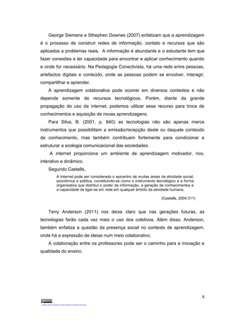 6
George Siemens e Sthephen Downes (2007) enfatizam que a aprendizagem
é o processo de construir redes de informação, contato e recursos que são
aplicados a problemas reais. A informação é abundante e o estudante tem que
fazer conexões e ter capacidade para encontrar e aplicar conhecimento quando
e onde for necessário. Na Pedagogia Conectivista, há uma rede entre pessoas,
artefactos digitais e conteúdo, onde as pessoas podem se envolver, interagir,
compartilhar e aprender.
A aprendizagem colaborativa pode ocorrer em diversos contextos e não
depende somente de recursos tecnológicos. Porém, diante da grande
propagação do uso da internet, podemos utilizar esse recurso para troca de
conhecimentos e aquisição de novas aprendizagens.
Para Silva, B. (2001, p. 840) as tecnologias não são apenas meros
instrumentos que possibilitam a emissão/recepção deste ou daquele conteúdo
de conhecimento, mas também contribuem fortemente para condicionar e
estruturar a ecologia comunicacional das sociedades.
A internet proporciona um ambiente de aprendizagem motivador, rico,
interativo e dinâmico.
Segundo Castells,
A Internet pode ser considerada o epicentro de muitas áreas da atividade social,
econômica e política, constituindo-se como o instrumento tecnológico e a forma
organizativa que distribui o poder da informação, a geração de conhecimentos e
a capacidade de ligar-se em rede em qualquer âmbito da atividade humana.
(Castells, 2004:311)
Terry Anderson (2011) nos deixa claro que nas gerações futuras, as
tecnologias farão cada vez mais o uso dos coletivos. Além disso, Anderson,
também enfatiza a questão da presença social no contexto de aprendizagem,
onde há a expressão de ideias num meio colaborativo.
A colaboração entre os professores pode ser o caminho para a inovação e
qualidade do ensino.
 