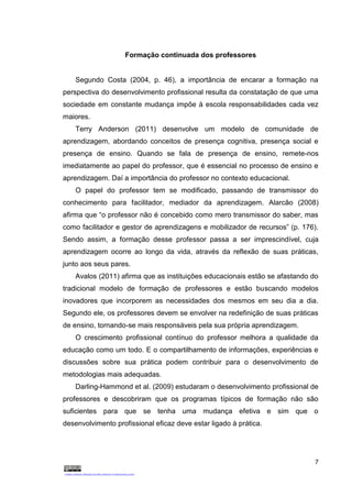 7
Formação continuada dos professores
Segundo Costa (2004, p. 46), a importância de encarar a formação na
perspectiva do desenvolvimento profissional resulta da constatação de que uma
sociedade em constante mudança impõe à escola responsabilidades cada vez
maiores.
Terry Anderson (2011) desenvolve um modelo de comunidade de
aprendizagem, abordando conceitos de presença cognitiva, presença social e
presença de ensino. Quando se fala de presença de ensino, remete-nos
imediatamente ao papel do professor, que é essencial no processo de ensino e
aprendizagem. Daí a importância do professor no contexto educacional.
O papel do professor tem se modificado, passando de transmissor do
conhecimento para facilitador, mediador da aprendizagem. Alarcão (2008)
afirma que “o professor não é concebido como mero transmissor do saber, mas
como facilitador e gestor de aprendizagens e mobilizador de recursos” (p. 176).
Sendo assim, a formação desse professor passa a ser imprescindível, cuja
aprendizagem ocorre ao longo da vida, através da reflexão de suas práticas,
junto aos seus pares.
Avalos (2011) afirma que as instituições educacionais estão se afastando do
tradicional modelo de formação de professores e estão buscando modelos
inovadores que incorporem as necessidades dos mesmos em seu dia a dia.
Segundo ele, os professores devem se envolver na redefinição de suas práticas
de ensino, tornando-se mais responsáveis pela sua própria aprendizagem.
O crescimento profissional contínuo do professor melhora a qualidade da
educação como um todo. E o compartilhamento de informações, experiências e
discussões sobre sua prática podem contribuir para o desenvolvimento de
metodologias mais adequadas.
Darling-Hammond et al. (2009) estudaram o desenvolvimento profissional de
professores e descobriram que os programas típicos de formação não são
suficientes para que se tenha uma mudança efetiva e sim que o
desenvolvimento profissional eficaz deve estar ligado à prática.
 