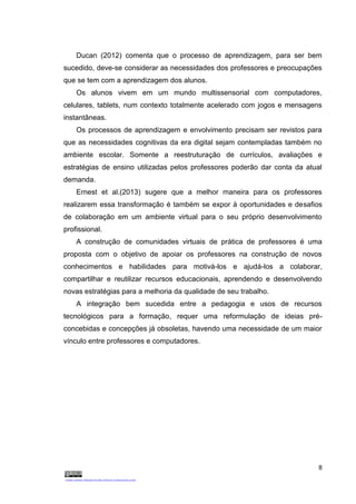 8
Ducan (2012) comenta que o processo de aprendizagem, para ser bem
sucedido, deve-se considerar as necessidades dos professores e preocupações
que se tem com a aprendizagem dos alunos.
Os alunos vivem em um mundo multissensorial com computadores,
celulares, tablets, num contexto totalmente acelerado com jogos e mensagens
instantâneas.
Os processos de aprendizagem e envolvimento precisam ser revistos para
que as necessidades cognitivas da era digital sejam contempladas também no
ambiente escolar. Somente a reestruturação de currículos, avaliações e
estratégias de ensino utilizadas pelos professores poderão dar conta da atual
demanda.
Ernest et al.(2013) sugere que a melhor maneira para os professores
realizarem essa transformação é também se expor à oportunidades e desafios
de colaboração em um ambiente virtual para o seu próprio desenvolvimento
profissional.
A construção de comunidades virtuais de prática de professores é uma
proposta com o objetivo de apoiar os professores na construção de novos
conhecimentos e habilidades para motivá-los e ajudá-los a colaborar,
compartilhar e reutilizar recursos educacionais, aprendendo e desenvolvendo
novas estratégias para a melhoria da qualidade de seu trabalho.
A integração bem sucedida entre a pedagogia e usos de recursos
tecnológicos para a formação, requer uma reformulação de ideias pré-
concebidas e concepções já obsoletas, havendo uma necessidade de um maior
vínculo entre professores e computadores.
 