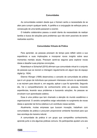 9
Comunidades
As comunidades existem desde que o Homem sentiu a necessidade de se
aliar para cumprir qualquer tarefa. A partilha e a conjugação de esforços para a
consecução de uma tarefa passaram a ocorrer.
O trabalho colaborativo passou a existir diante da necessidade de realizar
tarefas e busca de soluções para problemas que não eram possíveis de serem
realizadas sozinho.
Comunidades Virtuais de Prática
Para aprender, as pessoas precisam de tempo para refletir sobre a sua
experiência e suas implicações e incorporar novos insights sobre seus
momentos mentais atuais. Precisam sentir-se seguros para explorar novas
ideias e desafiar suas próprias convicções.
Rosenbaum e Schachaf (2010) afirmam que comunidade virtual é o conjunto
de pessoas que se reúnem e interagem regularmente em algum tipo de espaço
digital (p. 1934)
Etienne Wenger (1999) desenvolveu o conceito de comunidade de prática
que é um grupo de indivíduos que possuem interesses comuns no aprendizado
e se reúnem para discutir e, em seguida, aplicar o que foi aprendido. Segundo
ele, há o compartilhamento de conhecimento entre as pessoas, trocando
experiências, levando seus problemas e buscando soluções. As pessoas se
envolvem num aprendizado coletivo.
Essa é uma prática que tem chamado a atenção do mundo acadêmico e
organizacional. O cenário competitivo exige velocidade no surgimento de novas
ideias e aprender de forma coletiva é um contributo nesse sentido.
Atualmente, muitas empresas que buscam inovação, trabalham com
comunidades de prática e procuram proporcionar ambiente favorável para que
isso aconteça de maneira natural.
A comunidade de prática é um grupo que compartilha conhecimento,
aprende junto e cria algumas práticas comuns. Os participantes ajudam uns aos
 