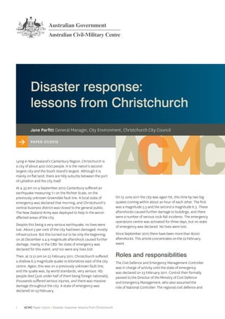 Disaster response:
         lessons from Christchurch
         Jane Parfitt General Manager, City Environment, Christchurch City Council

    >    Paper 01/2012



Lying in New Zealand’s Canterbury Region, Christchurch is
a city of about 400 000 people. It is the nation’s second-
largest city and the South Island’s largest. Although it is
mainly on flat land, there are hilly suburbs between the port
of Lyttelton and the city itself.
At 4.35 am on 4 September 2010 Canterbury suffered an
earthquake measuring 7.1 on the Richter Scale, on the
previously unknown Greendale fault line. A local state of               On 13 June 2011 the city was again hit, this time by two big
emergency was declared that morning, and Christchurch’s                 quakes coming within about an hour of each other. The first
central business district was closed to the general public.             was a magnitude 5.5 and the second a magnitude 6.3. These
The New Zealand Army was deployed to help in the worst-                 aftershocks caused further damage to buildings, and there
affected areas of the city.                                             were a number of serious rock-fall incidents. The emergency
                                                                        operations centre was activated for three days, but no state
Despite this being a very serious earthquake, no lives were             of emergency was declared. No lives were lost.
lost. About 5 per cent of the city had been damaged, mostly
infrastructure. But this turned out to be only the beginning:           Since September 2010 there have been more than 8000
on 26 December a 4.9 magnitude aftershock caused further                aftershocks. This article concentrates on the 22 February
damage, mainly in the CBD. No state of emergency was                    event.
declared for this event, and nor were any lives lost.
Then, at 12.51 pm on 22 February 2011, Christchurch suffered            Roles and responsibilities
a shallow 6.3 magnitude quake 10 kilometres east of the city            The Civil Defence and Emergency Management Controller
centre. Again, this was on a previously unknown fault line,             was in charge of activity until the state of emergency
and the quake was, by world standards, very serious: 182                was declared on 23 February 2011. Control then formally
people died (just under half of them being foreign nationals),          passed to the Director of the Ministry of Civil Defence
thousands suffered serious injuries, and there was massive              and Emergency Management, who also assumed the
damage throughout the city. A state of emergency was                    role of National Controller. The regional civil defence and
declared on 23 February.



1    ACMC Paper 1/2012 > Disaster response: lessons from Christchurch
 