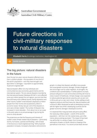 Future directions in
         civil‑military responses
         to natural disasters
         Elizabeth Ferris Brookings Institution, Washington DC

    >    Paper 05/2012



The big picture: natural disasters
in the future
Over the last ten years natural disasters affected more
than 2.4 billion people—the equivalent of one-third of
the earth’s population—and they have wrought over
$910 billion in damages—equivalent to approximately
18 percent of global GDP.1                                                 growth, it is likely that disasters will affect more people
                                                                           and cause greater economic damage. Climate change will
Natural disasters affect not only individuals and                          also encourage rural-to-urban migration. As droughts, dry
communities but also economies, governments and the                        conditions and unpredictability in rainfall patterns increase,
international system. The 373 natural disasters recorded by                pressure will grow on rural communities and they will move to
the International Disaster Database EM-DAT in 2010 affected                cities in search of livelihoods. Climate change is also expected
some 300 million people from all regions: 300 000 lost their               to reduce potential agricultural output by up to 30 per cent
lives and many more suffered injuries, family separation and               in Africa and up to 21 per cent in Asia5, further adding to both
other trauma. Sudden-onset disasters displaced 42 million                  migratory pressure and food insecurity. Natural disasters will
people from their homes and caused $108.5 billion in                       continue to affect developed as well as developing countries,
economic losses. Ninety-two per cent of the disasters in                   with far higher loss of life in developing countries and far
2010 were climate-related.2 The number of disasters has                    greater economic damage in developed countries.
increased in recent decades—from about 100 to 150 a year
in the early 1980s to an annual average of 392 during the                  It is expected that rising sea levels will particularly affect
2000 to 2009 decade.3                                                      the nearly 634 million people—a tenth of the world’s
                                                                           population—who live in at-risk coastal areas, just a few
The projections are that the frequency and intensity of                    metres above existing sea levels.6 The impact of sea‑level
sudden-onset climate-related natural disasters—particularly                rise will be felt in a variety of ways, from increased
storms, hurricanes, cyclones and flooding—will increase                    salinisation of water on Pacific islands to thawing of the
in the future as a result of global warming.4 With projected               permafrost in the Arctic.7 In a recent article Robin Bronen
population increases, increased urbanisation and economic



1    ACMC Paper 5/2012 > Conflict prevention in practice: from rhetoric to reality
 