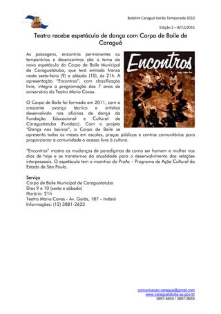 Boletim Caraguá Verão Temporada 2012

                                                                  Edição 2 – 8/12/2011

   Teatro recebe espetáculo de dança com Corpo de Baile de
                           Caraguá
As passagens, encontros permanentes ou
temporários e desencontros são o tema do
novo espetáculo do Corpo de Baile Municipal
de Caraguatatuba, que terá entrada franca
nesta sexta-feira (9) e sábado (10), às 21h. A
apresentação “Encontros”, com classificação
livre, integra a programação dos 7 anos de
aniversário do Teatro Mario Covas.

O Corpo de Baile foi formado em 2011, com o
crescente   avanço      técnico  e    artístico
desenvolvido nas oficinas de dança da
Fundação     Educacional     e  Cultural     de
Caraguatatuba (Fundacc). Com o projeto
“Dança nos bairros”, o Corpo de Baile se
apresenta todos os meses em escolas, praças públicas e centros comunitários para
proporcionar à comunidade o acesso livre à cultura.

“Encontros” mostra as mudanças de paradigmas de como ser homem e mulher nos
dias de hoje e os transtornos da atualidade para o desenvolvimento das relações
interpessoais. O espetáculo tem o incentivo do ProAc – Programa de Ação Cultural do
Estado de São Paulo.

Serviço
Corpo de Baile Municipal de Caraguatatuba
Dias 9 e 10 (sexta e sábado)
Horário: 21h
Teatro Mario Covas - Av. Goiás, 187 – Indaiá
Informações: (12) 3881-2623




                                                      comunicacao.caragua@gmail.com
                                                         www.caraguatatuba.sp.gov.br
                                                               3897-5655 / 3897-5655
 