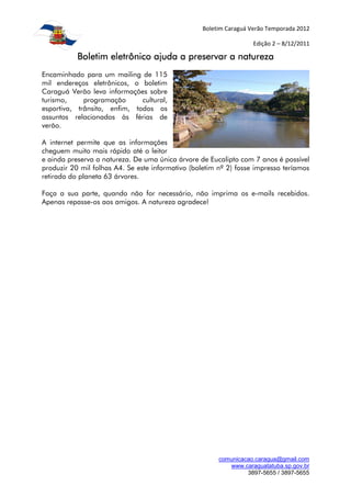 Boletim Caraguá Verão Temporada 2012

                                                                    Edição 2 – 8/12/2011

           Boletim eletrônico ajuda a preservar a natureza
Encaminhado para um mailing de 115
mil endereços eletrônicos, o boletim
Caraguá Verão leva informações sobre
turismo,     programação      cultural,
esportiva, trânsito, enfim, todos os
assuntos relacionados às férias de
verão.

A internet permite que as informações
cheguem muito mais rápido até o leitor
e ainda preserva a natureza. De uma única árvore de Eucalipto com 7 anos é possível
produzir 20 mil folhas A4. Se este informativo (boletim nº 2) fosse impresso teríamos
retirado do planeta 63 árvores.

Faça a sua parte, quando não for necessário, não imprima os e-mails recebidos.
Apenas repasse-os aos amigos. A natureza agradece!




                                                        comunicacao.caragua@gmail.com
                                                           www.caraguatatuba.sp.gov.br
                                                                 3897-5655 / 3897-5655
 