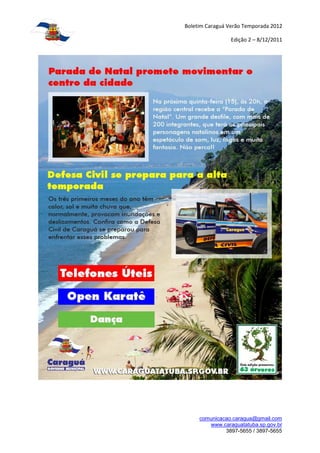 Boletim Caraguá Verão Temporada 2012

                 Edição 2 – 8/12/2011




     comunicacao.caragua@gmail.com
        www.caraguatatuba.sp.gov.br
              3897-5655 / 3897-5655
 