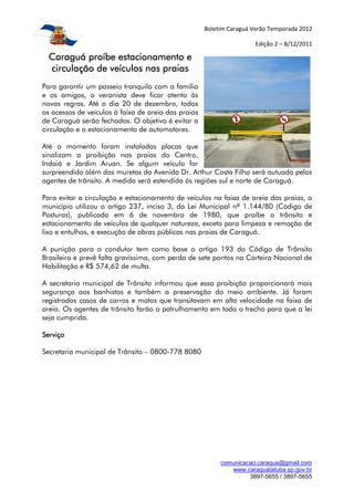 Boletim Caraguá Verão Temporada 2012

                                                                      Edição 2 – 8/12/2011

  Caraguá proíbe estacionamento e
  circulação de veículos nas praias
Para garantir um passeio tranquilo com a família
e os amigos, o veranista deve ficar atento às
novas regras. Até o dia 20 de dezembro, todos
os acessos de veículos à faixa de areia das praias
de Caraguá serão fechados. O objetivo é evitar a
circulação e o estacionamento de automotores.

Até o momento foram instaladas placas que
sinalizam a proibição nas praias do Centro,
Indaiá e Jardim Aruan. Se algum veículo for
surpreendido além das muretas da Avenida Dr. Arthur Costa Filho será autuado pelos
agentes de trânsito. A medida será estendida às regiões sul e norte de Caraguá.

Para evitar a circulação e estacionamento de veículos na faixa de areia das praias, o
município utilizou o artigo 237, inciso 3, da Lei Municipal nº 1.144/80 (Código de
Posturas), publicada em 6 de novembro de 1980, que proíbe o trânsito e
estacionamento de veículos de qualquer natureza, exceto para limpeza e remoção de
lixo e entulhos, e execução de obras públicas nas praias de Caraguá.

A punição para o condutor tem como base o artigo 193 do Código de Trânsito
Brasileiro e prevê falta gravíssima, com perda de sete pontos na Carteira Nacional de
Habilitação e R$ 574,62 de multa.

A secretaria municipal de Trânsito informou que essa proibição proporcionará mais
segurança aos banhistas e também a preservação do meio ambiente. Já foram
registrados casos de carros e motos que transitavam em alta velocidade na faixa de
areia. Os agentes de trânsito farão o patrulhamento em todo o trecho para que a lei
seja cumprida.

Serviço

Secretaria municipal de Trânsito – 0800-778 8080




                                                          comunicacao.caragua@gmail.com
                                                             www.caraguatatuba.sp.gov.br
                                                                   3897-5655 / 3897-5655
 