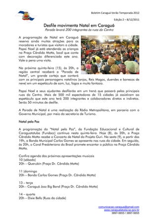 Boletim Caraguá Verão Temporada 2012

                                                                    Edição 2 – 8/12/2011

                 Desfile movimenta Natal em Caraguá
                  Parada levará 200 integrantes às ruas do Centro

A programação de Natal em Caraguá
reserva ainda muitas atrações para os
moradores e turistas que visitam a cidade.
Papai Noel já está atendendo as crianças
na Praça Cândido Motta, local que conta
com decoração diferenciada este ano.
Vale a pena uma visita.

Na próxima quinta-feira (15), às 20h, a
região central receberá a “Parada de
Natal”, um grande cortejo que contará
com os principais personagens natalinos (anjos, Reis Magos, duendes e bonecos de
neve) em um espetáculo de som, luz, fogos e muita fantasia.

Papai Noel e seus ajudantes desfilarão em um trenó que passará pelas principais
ruas do Centro. Mais de 500 mil expectadores de 15 cidades já assistiram ao
espetáculo que este ano terá 200 integrantes e colaboradores diretos e indiretos.
Serão 50 minutos de desfile.

A Parada de Natal é uma realização da Rádio Metropolitana, em parceria com o
Governo Municipal, por meio da secretaria de Turismo.

Natal pela Paz

A programação do “Natal pela Paz”, da Fundação Educacional e Cultural de
Caraguatatuba (Fundacc) continua nesta quinta-feira. Hoje (8), às 20h, a Praça
Cândido Motta recebe o Concerto de Natal do Projeto Guri. Na sexta (9), a partir das
19h, a Banda Municipal Carlos Gomes se apresenta nas ruas da cidade. Em seguida,
às 20h, o Coral Presbiteriano do Brasil promete encantar o público na Praça Cândido
Motta.

Confira agenda das próximas apresentações musicais
10 (sábado)
20h – Querubin (Praça Dr. Cândido Motta)

11 (domingo
20h – Banda Carlos Gomes (Praça Dr. Cândido Motta)

13 – terça
20h - Caraguá Jazz Big Band (Praça Dr. Cândido Motta)

14 – quarta
20h – Dixie Bells (Ruas da cidade)

                                                        comunicacao.caragua@gmail.com
                                                           www.caraguatatuba.sp.gov.br
                                                                 3897-5655 / 3897-5655
 