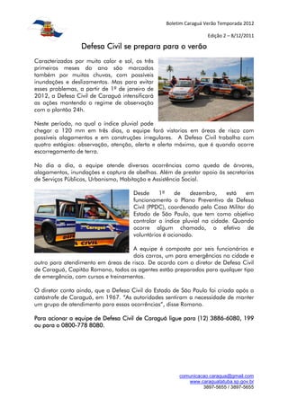 Boletim Caraguá Verão Temporada 2012

                                                                  Edição 2 – 8/12/2011

                 Defesa Civil se prepara para o verão
Caracterizados por muito calor e sol, os três
primeiros meses do ano são marcados
também por muitas chuvas, com possíveis
inundações e deslizamentos. Mas para evitar
esses problemas, a partir de 1º de janeiro de
2012, a Defesa Civil de Caraguá intensificará
as ações mantendo o regime de observação
com o plantão 24h.

Neste período, no qual o índice pluvial pode
chegar a 120 mm em três dias, a equipe fará vistorias em áreas de risco com
possíveis alagamentos e em construções irregulares. A Defesa Civil trabalha com
quatro estágios: observação, atenção, alerta e alerta máximo, que é quando ocorre
escorregamento de terra.

No dia a dia, a equipe atende diversas ocorrências como queda de árvores,
alagamentos, inundações e captura de abelhas. Além de prestar apoio às secretarias
de Serviços Públicos, Urbanismo, Habitação e Assistência Social.

                                     Desde     1º    de    dezembro,    está   em
                                     funcionamento o Plano Preventivo de Defesa
                                     Civil (PPDC), coordenado pela Casa Militar do
                                     Estado de São Paulo, que tem como objetivo
                                     controlar o índice pluvial na cidade. Quando
                                     ocorre algum chamado, o efetivo de
                                     voluntários é acionado.

                                    A equipe é composta por seis funcionários e
                                    dois carros, um para emergências na cidade e
outro para atendimento em áreas de risco. De acordo com o diretor de Defesa Civil
de Caraguá, Capitão Romano, todos os agentes estão preparados para qualquer tipo
de emergência, com cursos e treinamentos.

O diretor conta ainda, que a Defesa Civil do Estado de São Paulo foi criada após a
catástrofe de Caraguá, em 1967. “As autoridades sentiram a necessidade de manter
um grupo de atendimento para essas ocorrências”, disse Romano.

Para acionar a equipe de Defesa Civil de Caraguá ligue para (12) 3886-6080, 199
                                                                 3886-
          0800-
ou para o 0800-778 8080.




                                                      comunicacao.caragua@gmail.com
                                                         www.caraguatatuba.sp.gov.br
                                                               3897-5655 / 3897-5655
 