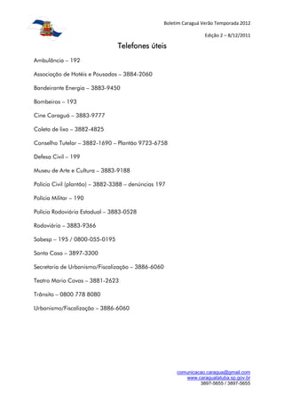 Boletim Caraguá Verão Temporada 2012

                                                                    Edição 2 – 8/12/2011

                                Telefones úteis
Ambulância – 192

Associação de Hotéis e Pousadas – 3884-2060

Bandeirante Energia – 3883-9450

Bombeiros – 193

Cine Caraguá – 3883-9777

Coleta de lixo – 3882-4825

Conselho Tutelar – 3882-1690 – Plantão 9723-6758

Defesa Civil – 199

Museu de Arte e Cultura – 3883-9188

Polícia Civil (plantão) – 3882-3388 – denúncias 197

Polícia Militar – 190

Polícia Rodoviária Estadual – 3883-0528

Rodoviária – 3883-9366

Sabesp – 195 / 0800-055-0195

Santa Casa – 3897-3300

Secretaria de Urbanismo/Fiscalização – 3886-6060

Teatro Mario Covas – 3881-2623

Trânsito – 0800 778 8080

Urbanismo/Fiscalização – 3886-6060




                                                        comunicacao.caragua@gmail.com
                                                           www.caraguatatuba.sp.gov.br
                                                                 3897-5655 / 3897-5655
 