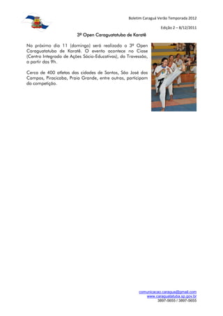 Boletim Caraguá Verão Temporada 2012

                                                                  Edição 2 – 8/12/2011
                        3º Open Caraguatatuba de Karatê

No próximo dia 11 (domingo) será realizado o 3º Open
Caraguatatuba de Karatê. O evento acontece no Ciase
(Centro Integrado de Ações Sócio-Educativas), do Travessão,
a partir das 9h.

Cerca de 400 atletas das cidades de Santos, São José dos
Campos, Piracicaba, Praia Grande, entre outras, participam
da competição.




                                                      comunicacao.caragua@gmail.com
                                                         www.caraguatatuba.sp.gov.br
                                                               3897-5655 / 3897-5655
 