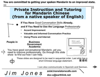 [object Object],[object Object],[object Object],[object Object],[object Object],You have good conversational Mandarin, yet you  need to improve professionally. Go through this slide show  to find out how I can help.  People in  Business  Government  Academia Private Instruction and Tutoring for Mandarin Chinese  (from a native speaker of English) ,[object Object],J i m  J o n e s zxlat.translatorscafe.com [email_address] ,[object Object],I can also communicate in Spanish and German.  
