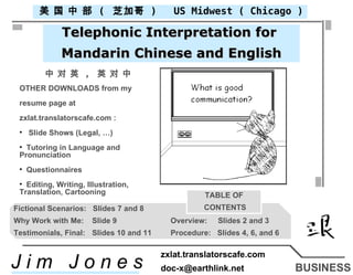 BUSINESS US Midwest ( Chicago ) 美 国 中 部  (  芝加哥  ) Telephonic Interpretation for  Mandarin Chinese and English 中 对 英  ,  英 对 中 ,[object Object],[object Object],[object Object],[object Object],[object Object],[object Object],[object Object],Fictional Scenarios:  Slides 7 and 8 Why Work with Me: Slide 9 Overview:  Slides 2 and 3 Testimonials, Final: Slides 10 and 11 Procedure:  Slides 4, 6, and 6 TABLE OF CONTENTS J i m  J o n e s zxlat.translatorscafe.com [email_address] 