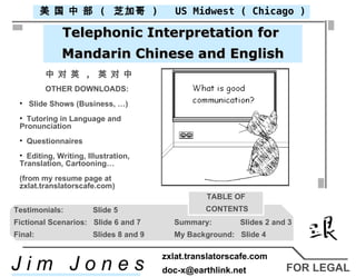 FOR LEGAL Telephonic Interpretation for  Mandarin Chinese and English 中 对 英  ,  英 对 中 ,[object Object],[object Object],[object Object],[object Object],[object Object],[object Object],[object Object],US Midwest ( Chicago ) 美 国 中 部  (  芝加哥  ) Testimonials: Slide 5   Fictional Scenarios:  Slide 6 and 7   Summary:  Slides 2 and 3 Final: Slides 8 and 9  My Background:  Slide 4 TABLE OF CONTENTS J i m  J o n e s zxlat.translatorscafe.com [email_address] 