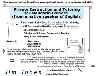 [object Object],[object Object],[object Object],[object Object],[object Object],You have good conversational Mandarin, yet you  need to improve professionally. Go through this slide show  to find out how I can help.  People in  Business  Government  Academia Private Instruction and Tutoring for Mandarin Chinese  (from a native speaker of English) ,[object Object],[object Object],J i m  J o n e s zxlat.translatorscafe.com [email_address] ,[object Object],I can also communicate in Spanish and German.  