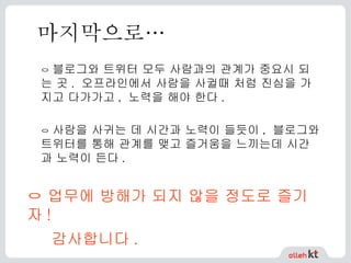마지막으로… ㅇ  블로그와 트위터 모두 사람과의 관계가 중요시 되는 곳 .  오프라인에서 사람을 사귈때 처럼 진심을 가지고 다가가고 ,  노력을 해야 한다 . ㅇ  사람을 사귀는 데 시간과 노력이 들듯이 ,  블로그와 트위터를 통해 관계를 맺고 즐거움을 느끼는데 시간과 노력이 든다 . ㅇ 업무에 방해가 되지 않을 정도로 즐기자 ! 감사합니다 .   