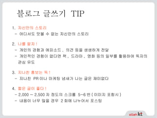 블로그 글쓰기  TIP 1.   자신만의 스토리 - 어디서도 맛볼 수 없는 자신만의 스토리   2.   나를 팔자 ! - 개인의 경험과 에피소드, 의견 등을 생생하게 전달 - 개인적인 경험이 없다면 책, 드라마, 영화 등의 일부를 활용하여 독자의 관심 유도   3.   지나친 홍보는 독 ! - 지나친 PR이나 마케팅 냄새가 나는 글은 재미없다 4.   짧은 글이 좋다 ! - 2,000 ~ 2,500 자 정도의 스크롤  5~6 번 ( 이미지 포함시 ) -  내용이 너무 많을 경우  2 회에 나누어서 포스팅   